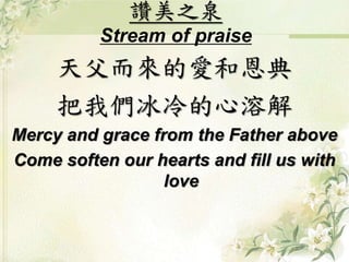 讚美之泉
Stream of praise
天父而來的愛和恩典
把我們冰冷的心溶解
Mercy and grace from the Father above
Come soften our hearts and fill us with
love
 