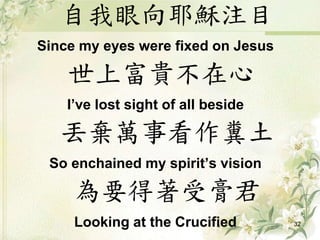 自我眼向耶穌注目
Since my eyes were fixed on Jesus
世上富貴不在心
I’ve lost sight of all beside
丟棄萬事看作糞土
So enchained my spirit’s vision
為要得著受膏君
Looking at the Crucified 32
 