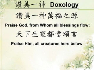 讚美一神 Doxology
讚美一神萬福之源
Praise God, from Whom all blessings flow;
天下生靈都當頌言
Praise Him, all creatures here below
34
 