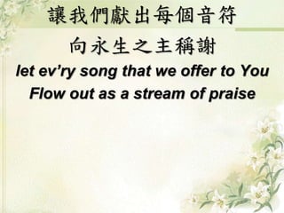 讓我們獻出每個音符
向永生之主稱謝
let ev’ry song that we offer to You
Flow out as a stream of praise
 