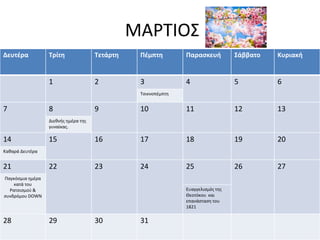 ΜΑΡΤΙΟΣ
Δευτέρα Τρίτη Τετάρτη Πέμπτη Παρασκευή Σάββατο Κυριακή
1 2 3 4 5 6
Τσικνοπέμπτη
7 8 9 10 11 12 13
Διεθνής ημέρα της
γυναίκας.
14 15 16 17 18 19 20
Καθαρά Δευτέρα
21 22 23 24 25 26 27
Παγκόσμια ημέρα
κατά του
Ρατσισμού &
συνδρόμου DOWN
Ευαγγελισμός της
Θεοτόκου και
επανάσταση του
1821
28 29 30 31
 