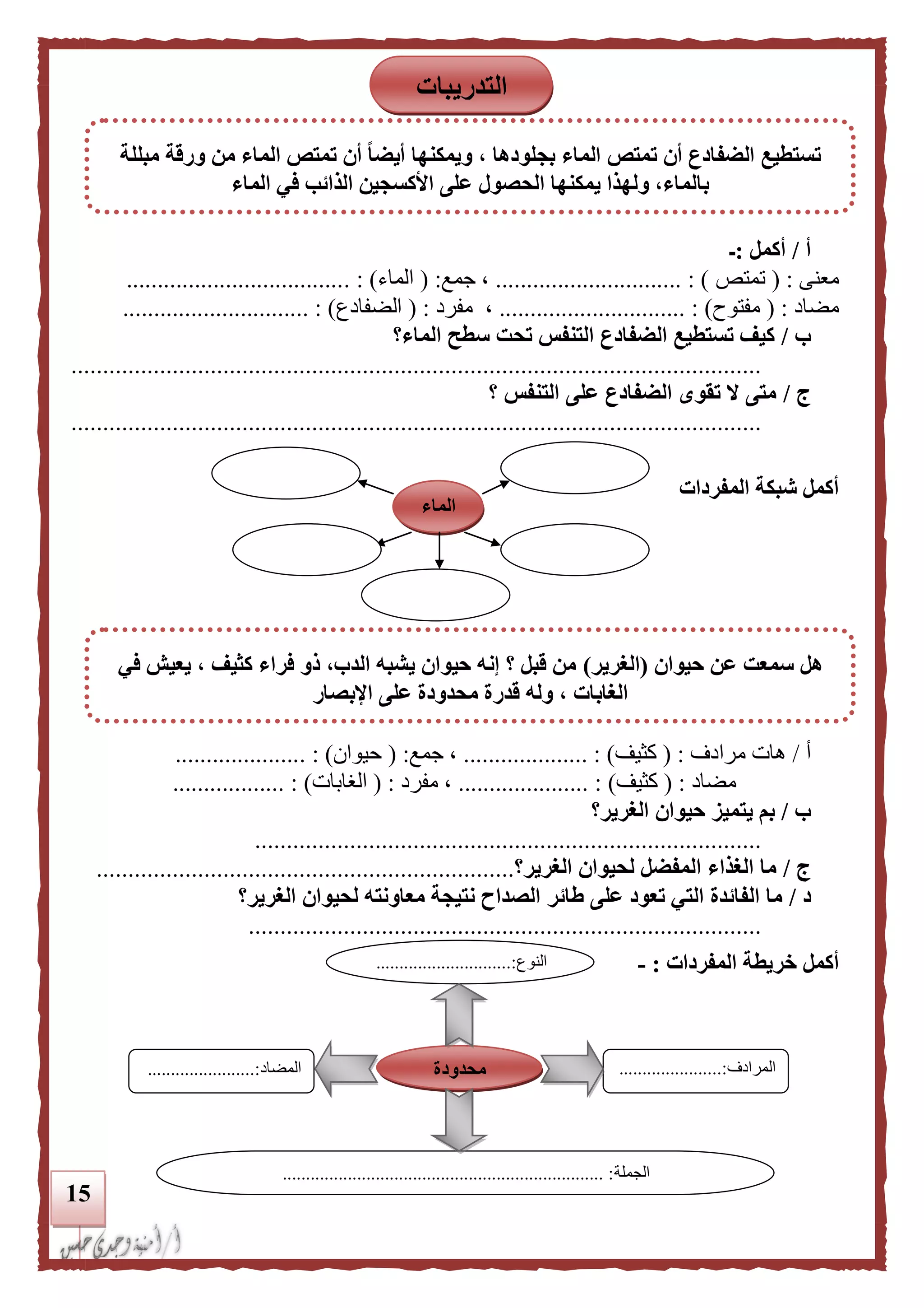 15
‫أ‬/‫أكمل‬:‫ـ‬
‫معنى‬( :‫تمتص‬.............................. : )،‫جمع‬( :‫الماء‬. : )...................................
‫مضاد‬( :‫مفتوح‬.............................. : )،‫مفرد‬( :‫الضفادع‬.......................... : )....
‫ب‬/‫الماء؟‬ ‫سطح‬ ‫تحت‬ ‫التنفس‬ ‫الضفادع‬ ‫تستطيع‬ ‫كيف‬
.............................................................................................................
‫ج‬/‫؟‬ ‫التنفس‬ ‫على‬ ‫الضفادع‬ ‫تقوى‬ ‫ال‬ ‫متى‬
.............................................................................................................
‫المفردات‬ ‫شبكة‬ ‫أكمل‬
‫أ‬/‫مرادف‬ ‫هات‬:(‫كثيف‬............ : )........‫جمع‬ ،( :‫حيوان‬. : )....................
‫مضاد‬( :‫كثيف‬)..................... :‫مفرد‬ ،( :‫الغابات‬)....... :...........
‫ب‬/‫الغرير؟‬ ‫حيوان‬ ‫يتميز‬ ‫بم‬
................................................................................
‫ج‬/‫الغرير؟‬ ‫لحيوان‬ ‫المفضل‬ ‫الغذاء‬ ‫ما‬..................................................................
‫د‬/‫طائر‬ ‫على‬ ‫تعود‬ ‫التي‬ ‫الفائدة‬ ‫ما‬‫الغرير؟‬ ‫لحيوان‬ ‫معاونته‬ ‫نتيجة‬ ‫الصداح‬
.................................................................................
‫أكمل‬‫خريطة‬‫المفردات‬:-‫النوع‬.............................:
...
‫المرادف‬...................:...
...
‫المضاد‬.......................:
‫الجملة‬..................................................................... :
‫محدودة‬
‫الماء‬
‫التدريبات‬
‫مبللة‬ ‫ورقة‬ ‫من‬ ‫الماء‬ ‫تمتص‬ ‫أن‬ ‫ا‬‫ا‬‫أيض‬ ‫ويمكنها‬ ، ‫بجلودها‬ ‫الماء‬ ‫تمتص‬ ‫أن‬ ‫الضفادع‬ ‫تستطيع‬
‫ف‬ ‫الذائب‬ ‫األكسجين‬ ‫على‬ ‫الحصول‬ ‫يمكنها‬ ‫ولهذا‬ ،‫بالماء‬‫الماء‬ ‫ي‬
‫حيوان‬ ‫عن‬ ‫سمعت‬ ‫هل‬(‫الغرير‬)‫في‬ ‫يعيش‬ ، ‫كثيف‬ ‫فراء‬ ‫ذو‬ ،‫الدب‬ ‫يشبه‬ ‫حيوان‬ ‫إنه‬ ‫؟‬ ‫قبل‬ ‫من‬
‫اإلبصار‬ ‫على‬ ‫محدودة‬ ‫قدرة‬ ‫وله‬ ، ‫الغابات‬
 