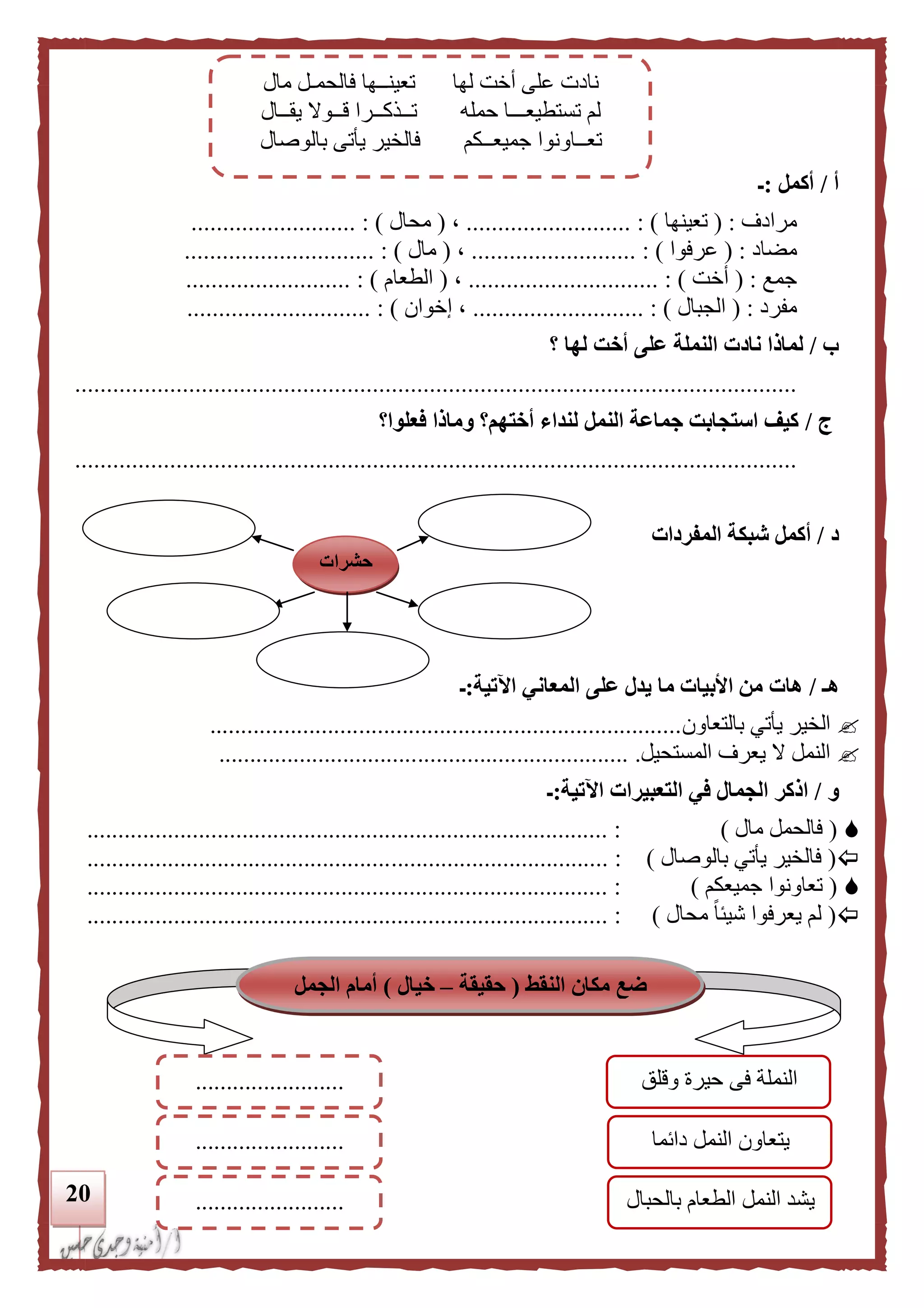 21
‫أ‬/‫أكمل‬:‫ـ‬
‫مرادف‬( :‫تعينها‬.......................... : )،(‫محال‬.......................... : )
‫مضاد‬( :‫عرفوا‬..................... : ).....،(‫مال‬................ : )..............
‫جمع‬( :‫أخت‬.......................... : )....،(‫الطعام‬.......................... : )
‫مفرد‬( :‫الجبال‬......................... : )..‫إخوان‬ ،.............. : )...............
‫ب‬/‫أخ‬ ‫على‬ ‫النملة‬ ‫نادت‬ ‫لماذا‬‫لها‬ ‫ت‬‫؟‬
..................................................................................................................
‫ج‬/‫فعلوا؟‬ ‫وماذا‬ ‫أختهم؟‬ ‫لنداء‬ ‫النمل‬ ‫جماعة‬ ‫استجابت‬ ‫كيف‬
..................................................................................................................
‫د‬/‫المفردات‬ ‫شبكة‬ ‫أكمل‬
‫هـ‬/‫اآلتية‬ ‫المعاني‬ ‫على‬ ‫يدل‬ ‫ما‬ ‫األبيات‬ ‫من‬ ‫هات‬:‫ـ‬
‫بالتعاون‬ ‫يأتي‬ ‫الخير‬............................................................................
‫المستحيل‬ ‫يعرف‬ ‫ال‬ ‫النمل‬...................................................................
‫و‬/‫اآلتية‬ ‫التعبيرات‬ ‫في‬ ‫الجمال‬ ‫اذكر‬:‫ـ‬
(‫مال‬ ‫فالحمل‬).................................................................................... :
(‫بالوصال‬ ‫يأتي‬ ‫فالخير‬)................................... :.................................................
(‫جميعكم‬ ‫تعاونوا‬).................................................................................... :
(‫محال‬ ً‫ا‬‫شيئ‬ ‫يعرفوا‬ ‫لم‬)................................................................... :.................
‫حشرات‬
‫مال‬ ‫فالحمـل‬ ‫تعينــها‬ ‫لها‬ ‫أخت‬ ‫على‬ ‫نادت‬
‫يقــال‬ ‫قــوال‬ ‫تــذكــرا‬ ‫حمله‬ ‫تستطيعـــا‬ ‫لم‬
‫بالوصال‬ ‫يأتى‬ ‫فالخير‬ ‫جميعــكم‬ ‫تعــاونوا‬
‫النقط‬ ‫مكان‬ ‫ضع‬(‫حقيقة‬–‫خيال‬)‫الجمل‬ ‫أمام‬
‫التالية‬
‫وقلق‬ ‫حيرة‬ ‫فى‬ ‫النملة‬
‫دائما‬ ‫النمل‬ ‫يتعاون‬
........................
........................
........................ ‫بالحبال‬ ‫الطعام‬ ‫النمل‬ ‫يشد‬
 