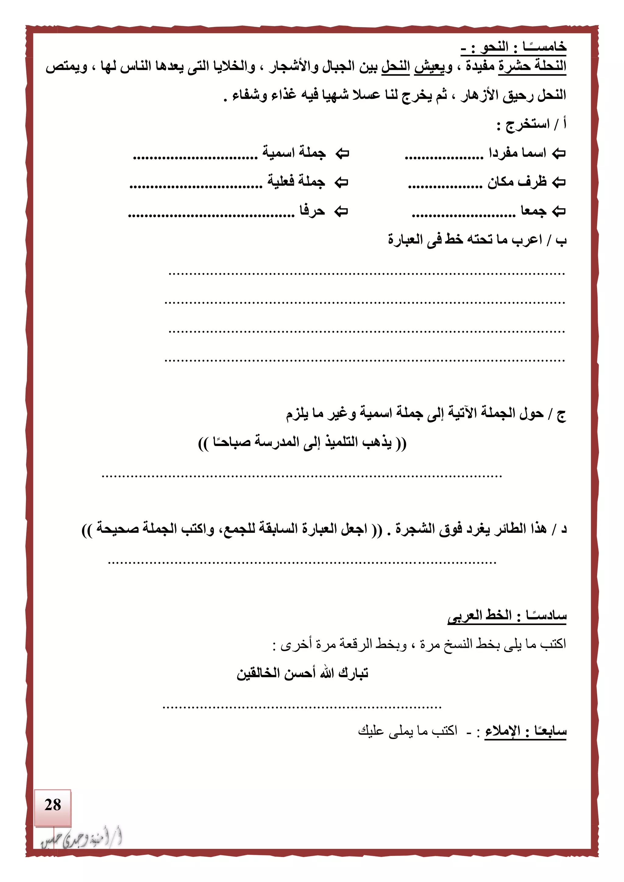 28
‫ـا‬‫ا‬‫خامســ‬:‫النحو‬:-
‫النحلة‬‫حشرة‬‫و‬ ، ‫مفيدة‬‫يعيش‬‫النحل‬‫بين‬‫ويمتص‬ ، ‫لها‬ ‫الناس‬ ‫يعدها‬ ‫التى‬ ‫والخليا‬ ، ‫واألشجار‬ ‫الجبال‬
‫ش‬ ‫عسل‬ ‫لنا‬ ‫يخرج‬ ‫ثم‬ ، ‫األزهار‬ ‫رحيق‬ ‫النحل‬‫وشفاء‬ ‫غذاء‬ ‫فيه‬ ‫هيا‬.
‫أ‬/‫استخرج‬:
‫مفردا‬ ‫اسما‬...................‫اسمية‬ ‫جملة‬..............................
‫مكان‬ ‫ظرف‬..................‫فعلية‬ ‫جملة‬................................
‫جمعا‬.........................‫حرفا‬........................................
‫ب‬/‫العبارة‬ ‫فى‬ ‫خط‬ ‫تحته‬ ‫ما‬ ‫اعرب‬
...............................................................................................
................................................................................................
...............................................................................................
................................................................................................
‫ج‬/‫اسمية‬ ‫جملة‬ ‫إلى‬ ‫اآلتية‬ ‫الجملة‬ ‫حول‬‫يلزم‬ ‫ما‬ ‫وغير‬
((‫ا‬‫ا‬‫صباحـ‬ ‫المدرسة‬ ‫إلى‬ ‫التلميذ‬ ‫يذهب‬))
................................................................................................
‫د‬/‫ال‬ ‫هذا‬‫الشجرة‬ ‫فوق‬ ‫يغرد‬ ‫طائر‬(( .‫لل‬ ‫السابقة‬ ‫العبارة‬ ‫اجعل‬‫جمع‬‫صحيحة‬ ‫الجملة‬ ‫واكتب‬ ،))
.............................................................................................
‫ـا‬‫ا‬‫سادسـ‬:‫العربى‬ ‫الخط‬
‫أخرى‬ ‫مرة‬ ‫الرقعة‬ ‫وبخط‬ ، ‫مرة‬ ‫النسخ‬ ‫بخط‬ ‫يلى‬ ‫ما‬ ‫اكتب‬:
‫الخالقين‬ ‫أحسن‬ ‫هللا‬ ‫تبارك‬
...................................................................
‫ا‬‫ا‬‫سابعـ‬:‫اإلملء‬:-‫عليك‬ ‫يملى‬ ‫ما‬ ‫اكتب‬
 
