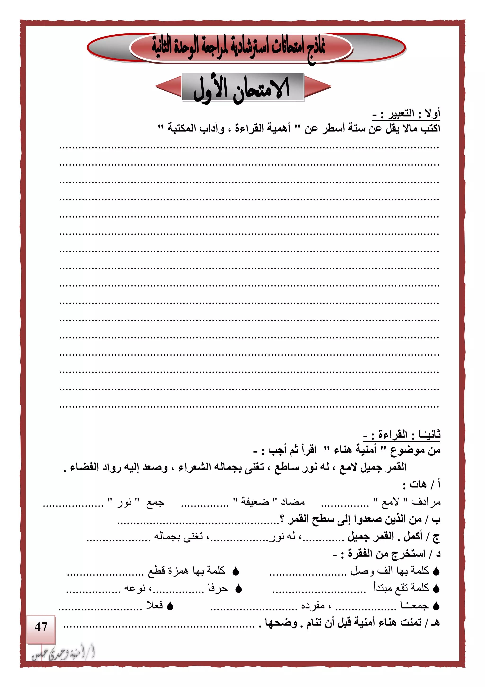 47
‫أوال‬:‫التعبير‬:-
‫اكتب‬‫عن‬ ‫أسطر‬ ‫ستة‬ ‫عن‬ ‫يقل‬ ‫ماال‬"‫المكتبة‬ ‫وآداب‬ ، ‫القراءة‬ ‫أهمية‬"
.....................................................................................................................
.....................................................................................................................
.....................................................................................................................
.....................................................................................................................
.....................................................................................................................
.....................................................................................................................
.....................................................................................................................
.....................................................................................................................
.....................................................................................................................
.....................................................................................................................
.....................................................................................................................
.....................................................................................................................
.....................................................................................................................
.....................................................................................................................
.....................................................................................................................
.....................................................................................................................
‫ـا‬‫ا‬‫ثانيـ‬:‫القراءة‬:-
‫موضوع‬ ‫من‬"‫هناء‬ ‫أمنية‬"‫أجب‬ ‫ثم‬ ‫اقرأ‬:-
‫س‬ ‫نور‬ ‫له‬ ، ‫المع‬ ‫جميل‬ ‫القمر‬‫الفضاء‬ ‫رواد‬ ‫إليه‬ ‫وصعد‬ ، ‫الشعراء‬ ‫بجماله‬ ‫تغنى‬ ، ‫اطع‬.
‫أ‬/‫هات‬:
‫مرادف‬"‫المع‬......... "......‫مضاد‬"‫ضعيفة‬............... "‫جمع‬"‫نور‬................... "
‫ب‬/‫القمر‬ ‫سطح‬ ‫إلى‬ ‫صعدوا‬ ‫الذين‬ ‫من‬‫؟‬..................................................
‫ج‬/‫أكمل‬.‫جميل‬ ‫القمر‬.............‫نور‬ ‫له‬ ،..................‫بجماله‬ ‫تغنى‬ ،....................
‫د‬/‫الفقرة‬ ‫من‬ ‫استخرج‬:-
‫بها‬ ‫كلمة‬‫وصل‬ ‫الف‬........................‫بها‬ ‫كلمة‬‫قطع‬ ‫همزة‬........................
‫كلمة‬‫مبتدأ‬ ‫تقع‬.............................‫حرفا‬................‫نوعه‬ ،.................
‫ـا‬ً‫ـ‬‫جمعـ‬...................‫مفرده‬ ،...........................‫فعال‬..........................
‫هـ‬/‫تنام‬ ‫أن‬ ‫قبل‬ ‫أمنية‬ ‫هناء‬ ‫تمنت‬.‫وضحها‬............................................................
 