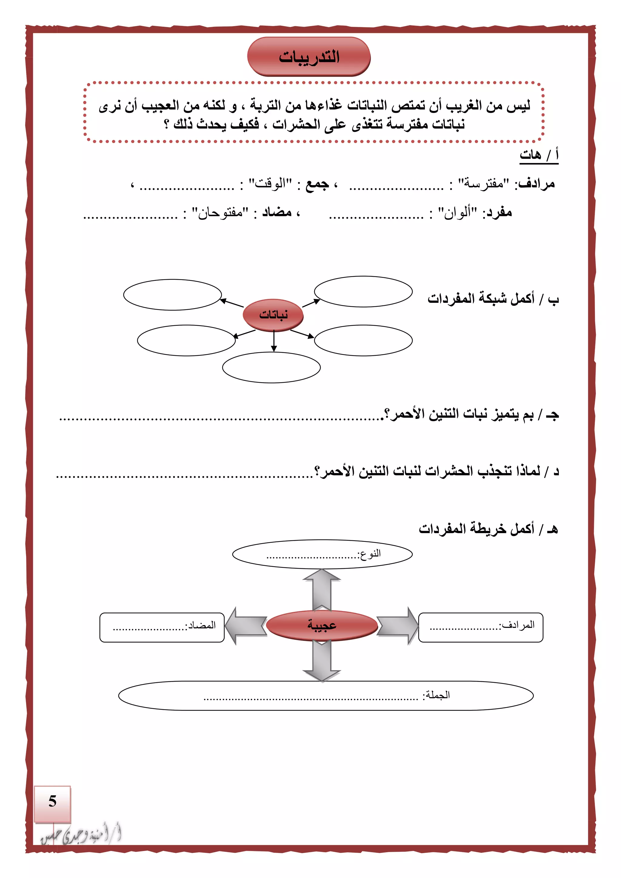 5
‫أ‬/‫هات‬
‫مرادف‬" :‫مفترسة‬"....................... :،‫جمع‬" :‫الوقت‬".................... :...،
‫مفرد‬" :‫ألوان‬"....................... :،‫مضاد‬" :‫مفتوحان‬"....................... :
‫ب‬/‫المفردات‬ ‫شبكة‬ ‫أكمل‬
‫جـ‬/‫األحمر؟‬ ‫التنين‬ ‫نبات‬ ‫يتميز‬ ‫بم‬..............................................................................
‫د‬/‫الح‬ ‫تنجذب‬ ‫لماذا‬‫األحمر‬ ‫التنين‬ ‫لنبات‬ ‫شرات‬‫؟‬..............................................................
‫هـ‬/‫المفردات‬ ‫خريطة‬ ‫أكمل‬
‫النوع‬.............................:
...
‫المرادف‬......................:
...
‫المضاد‬.......................:
‫الجملة‬.................................................................... :.
‫عجيبة‬
‫نباتات‬
‫التدريبات‬
‫نرى‬ ‫أن‬ ‫العجيب‬ ‫من‬ ‫لكنه‬ ‫و‬ ، ‫التربة‬ ‫من‬ ‫غذاءها‬ ‫النباتات‬ ‫تمتص‬ ‫أن‬ ‫الغريب‬ ‫من‬ ‫ليس‬
‫؟‬ ‫ذلك‬ ‫يحدث‬ ‫فكيف‬ ، ‫الحشرات‬ ‫على‬ ‫تتغذى‬ ‫مفترسة‬ ‫نباتات‬
 