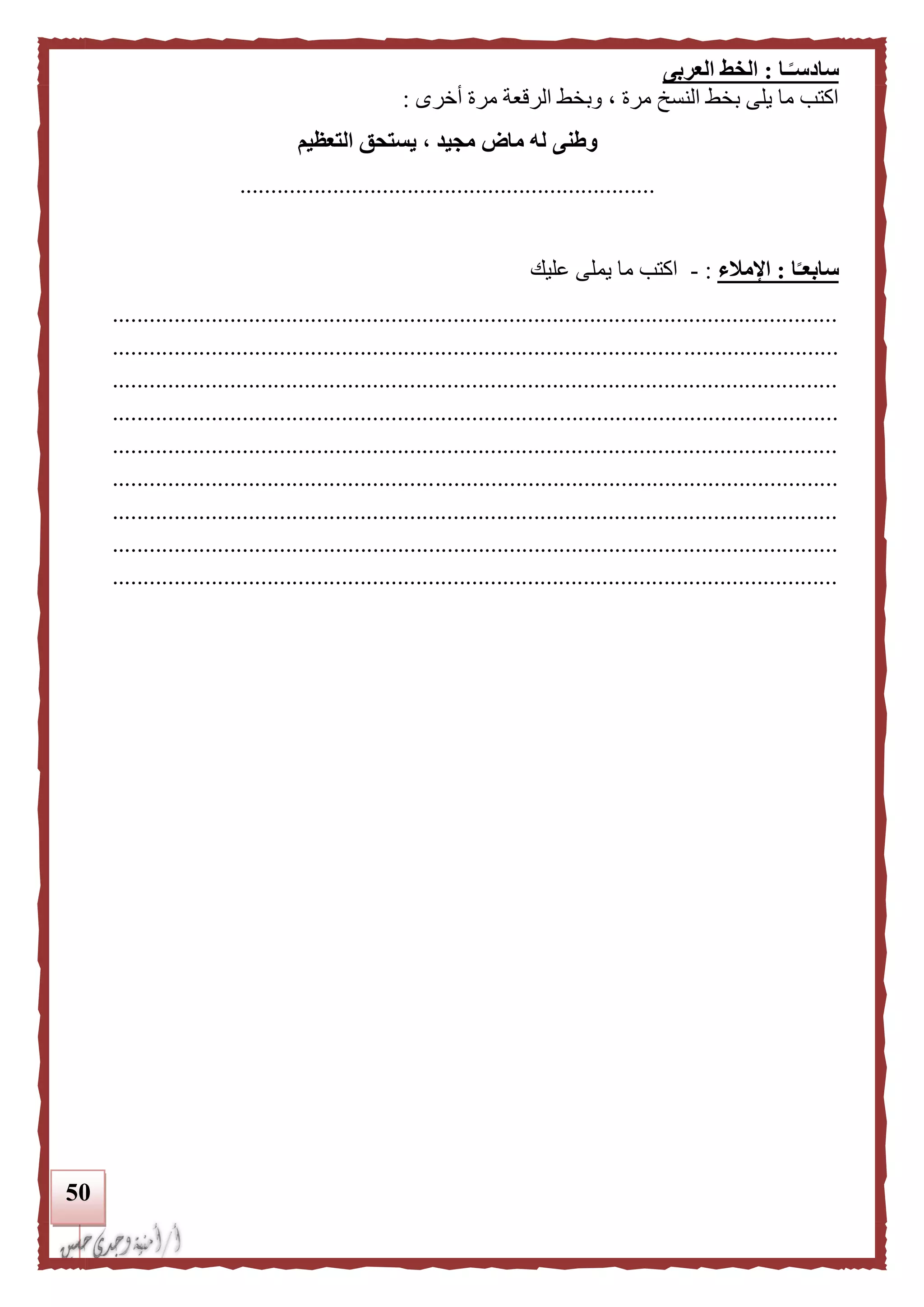 51
‫ـا‬‫ا‬‫سادسـ‬:‫العربى‬ ‫الخط‬
‫أخرى‬ ‫مرة‬ ‫الرقعة‬ ‫وبخط‬ ، ‫مرة‬ ‫النسخ‬ ‫بخط‬ ‫يلى‬ ‫ما‬ ‫اكتب‬:
‫التعظيم‬ ‫يستحق‬ ، ‫مجيد‬ ‫ماض‬ ‫له‬ ‫وطنى‬
...................................................................
‫ا‬‫ا‬‫سابعـ‬:‫اإلملء‬:-‫عليك‬ ‫يملى‬ ‫ما‬ ‫اكتب‬
.....................................................................................................................
.....................................................................................................................
.....................................................................................................................
.....................................................................................................................
.....................................................................................................................
.....................................................................................................................
.....................................................................................................................
.....................................................................................................................
.....................................................................................................................
 