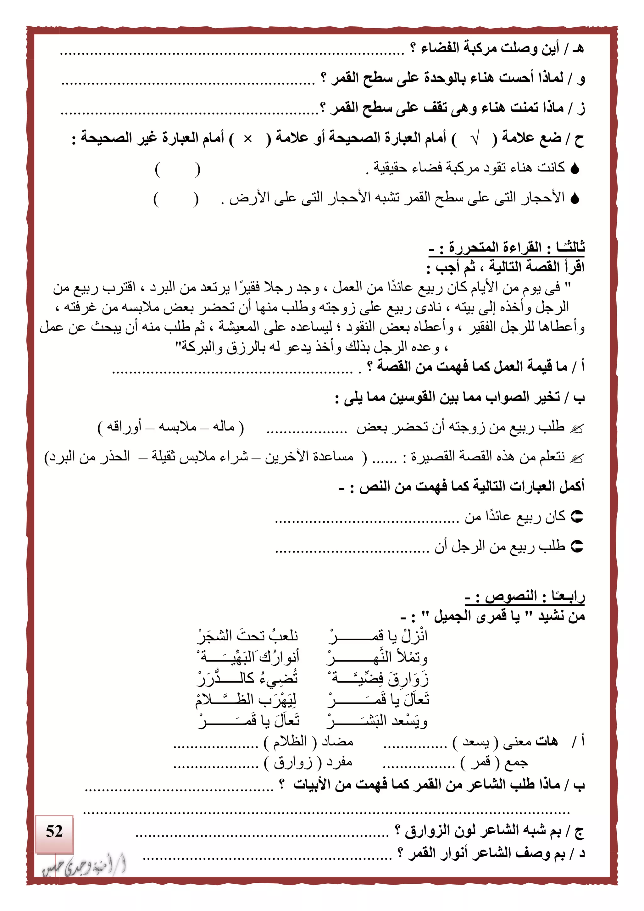 52
‫هـ‬/‫؟‬ ‫الفضاء‬ ‫مركبة‬ ‫وصلت‬ ‫أين‬................................................................................
‫و‬/‫؟‬ ‫القمر‬ ‫سطح‬ ‫على‬ ‫بالوحدة‬ ‫هناء‬ ‫أحست‬ ‫لماذا‬...........................................................
‫ز‬/‫؟‬ ‫القمر‬ ‫سطح‬ ‫على‬ ‫تقف‬ ‫وهى‬ ‫هناء‬ ‫تمنت‬ ‫ماذا‬............................................................
‫ح‬/‫علمة‬ ‫ضع‬(√)‫علمة‬ ‫أو‬ ‫الصحيحة‬ ‫العبارة‬ ‫أمام‬(×)‫الصحيحة‬ ‫غير‬ ‫العبارة‬ ‫أمام‬:
‫حقيقية‬ ‫فضاء‬ ‫مركبة‬ ‫تقود‬ ‫هناء‬ ‫كانت‬.) (
‫ا‬‫أل‬‫األرض‬ ‫على‬ ‫التى‬ ‫األحجار‬ ‫تشبه‬ ‫القمر‬ ‫سطح‬ ‫على‬ ‫التى‬ ‫حجار‬) ( .
‫ـا‬‫ا‬‫ثالثـ‬:‫المتحررة‬ ‫القراءة‬:-
‫اقرأ‬‫التالية‬ ‫القصة‬‫أجب‬ ‫ثم‬ ،:
"‫ا‬ ، ‫البرد‬ ‫من‬ ‫يرتعد‬ ‫ا‬ً‫فقير‬ ‫رجال‬ ‫وجد‬ ، ‫العمل‬ ‫من‬ ‫ًا‬‫د‬‫عائ‬ ‫ربيع‬ ‫كان‬ ‫األيام‬ ‫من‬ ‫يوم‬ ‫فى‬‫من‬ ‫ربيع‬ ‫قترب‬
، ‫غرفته‬ ‫من‬ ‫مالبسه‬ ‫بعض‬ ‫تحضر‬ ‫أن‬ ‫منها‬ ‫وطلب‬ ‫زوجته‬ ‫على‬ ‫ربيع‬ ‫نادى‬ ، ‫بيته‬ ‫إلى‬ ‫وأخذه‬ ‫الرجل‬
‫المعيشة‬ ‫على‬ ‫ليساعده‬ ‫؛‬ ‫النقود‬ ‫بعض‬ ‫وأعطاه‬ ، ‫الفقير‬ ‫للرجل‬ ‫وأعطاها‬‫عمل‬ ‫عن‬ ‫يبح‬ ‫أن‬ ‫منه‬ ‫طلب‬ ‫ثم‬ ،
‫والبركة‬ ‫بالرزق‬ ‫له‬ ‫يدعو‬ ‫وأخذ‬ ‫بذلك‬ ‫الرجل‬ ‫وعده‬ ،"
‫أ‬/‫كما‬ ‫العمل‬ ‫قيمة‬ ‫ما‬‫القصة‬ ‫من‬ ‫فهمت‬‫؟‬......................... ................................
‫ب‬/‫يلى‬ ‫مما‬ ‫القوسين‬ ‫بين‬ ‫مما‬ ‫الصواب‬ ‫تخير‬:
‫بعض‬ ‫تحضر‬ ‫أن‬ ‫زوجته‬ ‫من‬ ‫ربيع‬ ‫طلب‬...................(‫ماله‬–‫مالبسه‬–‫أوراقه‬)
‫القصيرة‬ ‫القصة‬ ‫هذه‬ ‫من‬ ‫نتعلم‬:......(‫اآلخر‬ ‫مساعدة‬‫ين‬–‫ثقيلة‬ ‫مالبس‬ ‫شراء‬–‫البرد‬ ‫من‬ ‫الحذر‬)
‫أكمل‬‫النص‬ ‫من‬ ‫فهمت‬ ‫كما‬ ‫التالية‬ ‫العبارات‬:-
‫من‬ ‫ًا‬‫د‬‫عائ‬ ‫ربيع‬ ‫كان‬...........................................
‫أن‬ ‫الرجل‬ ‫من‬ ‫ربيع‬ ‫طلب‬....................................
‫ا‬‫ا‬‫رابـعـ‬:‫ال‬‫نصوص‬:-
‫نشيد‬ ‫من‬"‫الجمي‬ ‫قمرى‬ ‫يا‬‫ل‬":-
ْ‫قمـــــــــر‬ ‫يا‬ ْ‫زل‬ْ‫ن‬‫ا‬ْ‫ر‬‫الشج‬ ‫تحت‬ ‫نلعب‬
ْ‫هــــــــــر‬َّ‫ن‬‫ال‬ ‫أل‬ْ‫م‬‫وت‬ْ ‫ــــة‬‫ِّيــ‬‫ه‬‫الب‬ ‫ك‬‫أنوار‬
ْ ‫ــــة‬َّ‫ـ‬‫ي‬ِّ‫ض‬ِ‫ف‬ ‫ق‬ِ‫ار‬‫و‬‫ز‬ْ‫ر‬‫ر‬‫كالـــــد‬ ‫يء‬ِ‫ض‬‫ت‬
ْ‫ــــــــر‬‫مــ‬‫ق‬ ‫يا‬ ‫ل‬‫عا‬‫ت‬ْ‫م‬‫ـــال‬َّ‫ـ‬‫الظــ‬ ‫ب‬‫ْر‬‫ه‬‫ي‬ِ‫ل‬
‫ـــــــ‬‫شـ‬‫الب‬ ‫ْعد‬‫س‬‫وي‬ْ‫ر‬ْ‫ــــــــر‬‫مــ‬‫ق‬ ‫يا‬ ‫ل‬‫عا‬‫ت‬
‫أ‬/‫هات‬‫معنى‬(‫يسعد‬............... )‫مضاد‬(‫الظالم‬.................... )
‫جمع‬(‫قمر‬.............. )...‫مفرد‬(‫زوارق‬.................... )
‫ب‬/‫األب‬ ‫من‬ ‫فهمت‬ ‫كما‬ ‫القمر‬ ‫من‬ ‫الشاعر‬ ‫طلب‬ ‫ماذا‬‫يات‬‫؟‬............................................
.................................................................................................................
‫ج‬/‫الزوارق‬ ‫لون‬ ‫الشاعر‬ ‫شبه‬ ‫بم‬‫؟‬...........................................................
‫د‬/‫القمر‬ ‫أنوار‬ ‫الشاعر‬ ‫وصف‬ ‫بم‬‫؟‬..........................................................
 