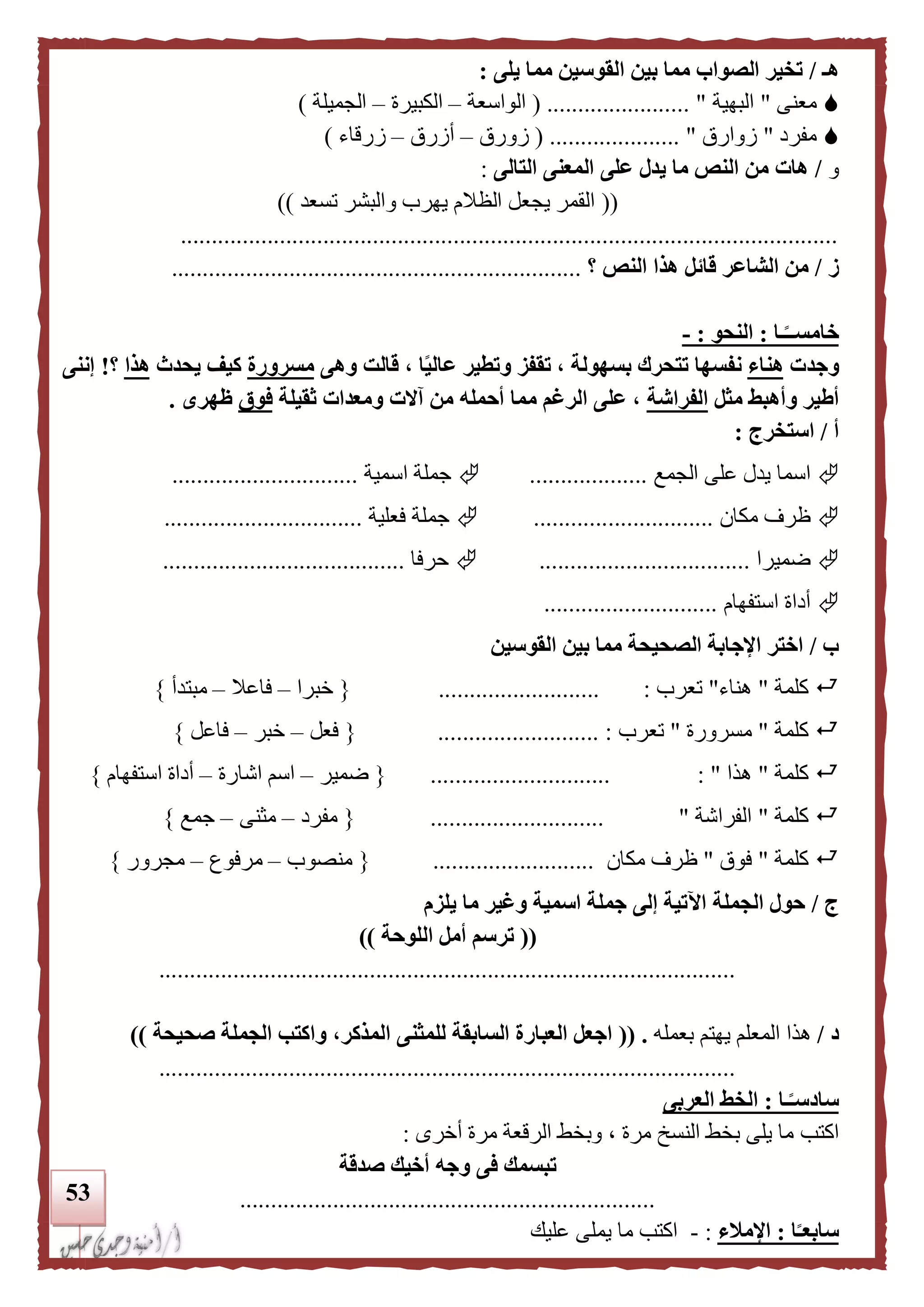 53
‫هـ‬/‫يلى‬ ‫مما‬ ‫القوسين‬ ‫بين‬ ‫مما‬ ‫الصواب‬ ‫تخير‬:
‫معنى‬"‫البهية‬( ....................... "‫الواسعة‬–‫الكبيرة‬–‫الجميلة‬)
‫مفرد‬"‫زوارق‬( ..................... "‫زورق‬–‫أزرق‬–‫زرقاء‬)
‫و‬/‫التالى‬ ‫المعنى‬ ‫على‬ ‫يدل‬ ‫ما‬ ‫النص‬ ‫من‬ ‫هات‬:
((‫تسعد‬ ‫والبشر‬ ‫يهرب‬ ‫الظالم‬ ‫يجعل‬ ‫القمر‬))
..........................................................................................................
‫ز‬/‫النص‬ ‫هذا‬ ‫قائل‬ ‫الشاعر‬ ‫من‬‫؟‬..................................................................
‫ـا‬‫ا‬‫خامســ‬:‫النحو‬:-
‫و‬‫جدت‬‫هناء‬‫وهى‬ ‫قالت‬ ، ‫ا‬‫ا‬‫ي‬‫عال‬ ‫وتطير‬ ‫تقفز‬ ، ‫بسهولة‬ ‫تتحرك‬ ‫نفسها‬‫مسرورة‬‫يحدث‬ ‫كيف‬‫هذا‬‫؟‬!‫إننى‬
‫مثل‬ ‫وأهبط‬ ‫أطير‬‫الفراشة‬‫ثقيلة‬ ‫ومعدات‬ ‫آالت‬ ‫من‬ ‫أحمله‬ ‫مما‬ ‫الرغم‬ ‫على‬ ،‫فوق‬‫ظهرى‬.
‫أ‬/‫استخرج‬:
‫اسما‬‫الجمع‬ ‫على‬ ‫يدل‬...................‫اسمية‬ ‫جملة‬..............................
‫مكان‬ ‫ظرف‬.............................‫فعلية‬ ‫جملة‬................................
‫ضميرا‬..................................‫حرفا‬.......................................
‫استفهام‬ ‫أداة‬............................
‫ب‬/‫القوسين‬ ‫بين‬ ‫مما‬ ‫الصحيحة‬ ‫اإلجابة‬ ‫اختر‬
‫كلمة‬"‫هناء‬"‫تعرب‬:..........................{‫خبرا‬–‫فاعال‬–‫مبتدأ‬}
‫كلمة‬"‫مسرورة‬"‫تعرب‬................... :.......{‫فعل‬–‫خبر‬–‫فاع‬‫ل‬}
‫كلمة‬"‫هذا‬: ".............................{‫ضمير‬–‫اشارة‬ ‫اسم‬–‫استفهام‬ ‫أداة‬}
‫كلمة‬"‫الفراشة‬"............................{‫مفرد‬–‫مثنى‬–‫جمع‬}
‫كلمة‬"‫فوق‬"‫مكان‬ ‫ظرف‬..........................{‫منصوب‬–‫مرفوع‬–‫مجرور‬}
‫ج‬/‫الجملة‬ ‫حول‬‫يلزم‬ ‫ما‬ ‫وغير‬ ‫اسمية‬ ‫جملة‬ ‫إلى‬ ‫اآلتية‬
((‫اللوحة‬ ‫أمل‬ ‫ترسم‬))
.............................................................................................
‫د‬/‫هذا‬‫بعمله‬ ‫يهتم‬ ‫المعلم‬(( .‫لل‬ ‫السابقة‬ ‫العبارة‬ ‫اجعل‬‫المذكر‬ ‫مثنى‬‫صحيحة‬ ‫الجملة‬ ‫واكتب‬ ،))
.............................................................................................
‫ـا‬‫ا‬‫سادسـ‬:‫الخ‬‫العربى‬ ‫ط‬
‫اكتب‬‫أخرى‬ ‫مرة‬ ‫الرقعة‬ ‫وبخط‬ ، ‫مرة‬ ‫النسخ‬ ‫بخط‬ ‫يلى‬ ‫ما‬:
‫صدقة‬ ‫أخيك‬ ‫وجه‬ ‫فى‬ ‫تبسمك‬
...................................................................
‫ا‬‫ا‬‫سابعـ‬:‫اإلملء‬:-‫عليك‬ ‫يملى‬ ‫ما‬ ‫اكتب‬
 