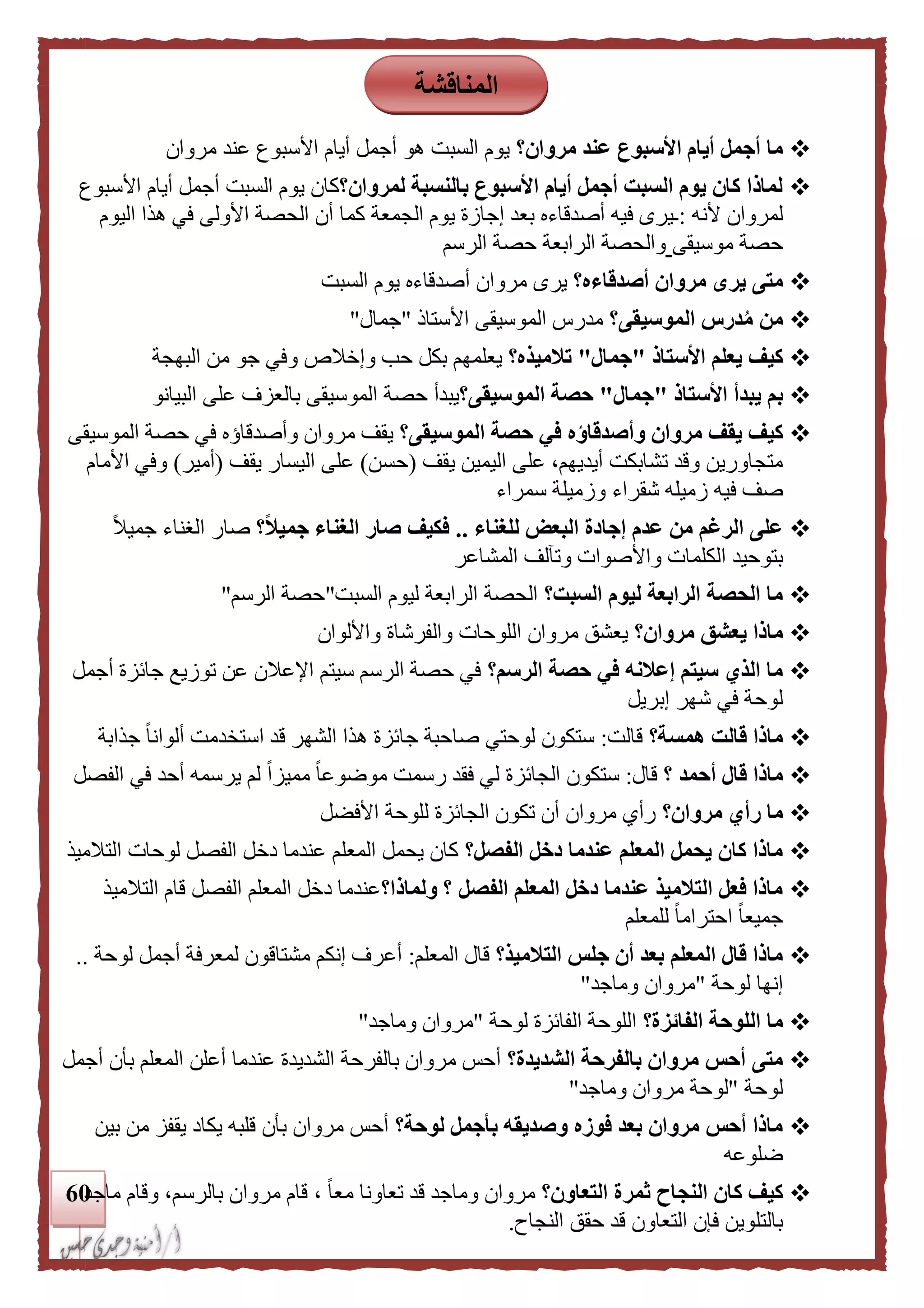61
‫مروان؟‬ ‫عند‬ ‫األسبوع‬ ‫أيام‬ ‫أجمل‬ ‫ما‬‫مروان‬ ‫عند‬ ‫األسبوع‬ ‫أيام‬ ‫أجمل‬ ‫هو‬ ‫السبت‬ ‫يوم‬
‫لمروان؟‬ ‫بالنسبة‬ ‫األسبوع‬ ‫أيام‬ ‫أجمل‬ ‫السبت‬ ‫يوم‬ ‫كان‬ ‫لماذا‬‫األسبوع‬ ‫أيام‬ ‫أجمل‬ ‫السبت‬ ‫يوم‬ ‫كان‬
‫أل‬ ‫لمروان‬‫نه‬:‫الجمعة‬ ‫يوم‬ ‫إجازة‬ ‫بعد‬ ‫أصدقاءه‬ ‫فيه‬ ‫ـيرى‬‫اليوم‬ ‫هذا‬ ‫في‬ ‫األولى‬ ‫الحصة‬ ‫أن‬ ‫كما‬
‫موسيقى‬ ‫حصة‬‫الرسم‬ ‫حصة‬ ‫الرابعة‬ ‫والحصة‬
‫أصدقاءه؟‬ ‫مروان‬ ‫يرى‬ ‫متى‬‫مروان‬ ‫يرى‬‫السبت‬ ‫يوم‬ ‫أصدقاءه‬
‫الموسيقى؟‬ ‫درس‬ُ‫م‬ ‫من‬‫األستال‬ ‫الموسيقى‬ ‫مدرس‬"‫جمال‬"
‫األستاذ‬ ‫يعلم‬ ‫كيف‬"‫جمال‬"‫تلميذه؟‬‫و‬ ‫حب‬ ‫بكل‬ ‫يعلمهم‬‫البهجة‬ ‫من‬ ‫جو‬ ‫وفي‬ ‫إخالص‬
‫األستاذ‬ ‫يبدأ‬ ‫بم‬"‫جمال‬"‫الموسيقى؟‬ ‫حصة‬‫البيانو‬ ‫على‬ ‫بالعزف‬ ‫الموسيقى‬ ‫حصة‬ ‫يبدأ‬
‫وأصدقاؤ‬ ‫مروان‬ ‫يقف‬ ‫كيف‬‫الموسيقى؟‬ ‫حصة‬ ‫في‬ ‫ه‬‫وأصدقاؤ‬ ‫مروان‬ ‫يقف‬‫ه‬‫الموسيقى‬ ‫حصة‬ ‫في‬
‫يقف‬ ‫اليمين‬ ‫على‬ ،‫أيديهم‬ ‫تشابكت‬ ‫وقد‬ ‫متجاورين‬(‫حسن‬)‫يقف‬ ‫اليسار‬ ‫على‬(‫أمير‬)‫األمام‬ ‫وفي‬
‫ف‬ ‫صف‬‫سمراء‬ ‫وزميلة‬ ‫شقراء‬ ‫زميله‬ ‫يه‬
‫للغناء‬ ‫البعض‬ ‫إجادة‬ ‫عدم‬ ‫من‬ ‫الرغم‬ ‫على‬..‫؟‬‫ا‬‫ل‬‫جمي‬ ‫الغناء‬ ‫صار‬ ‫فكيف‬ً‫ال‬‫جمي‬ ‫الغناء‬ ‫صار‬
‫المشاعر‬ ‫وتآلف‬ ‫واألصوات‬ ‫الكلمات‬ ‫بتوحيد‬
‫السبت؟‬ ‫ليوم‬ ‫الرابعة‬ ‫الحصة‬ ‫ما‬‫السبت‬ ‫ليوم‬ ‫الرابعة‬ ‫الحصة‬"‫الرسم‬ ‫حصة‬"
‫مروان؟‬ ‫يعشق‬ ‫ماذا‬‫وا‬ ‫والفرشاة‬ ‫اللوحات‬ ‫مروان‬ ‫يعشق‬‫أللوان‬
‫الرسم؟‬ ‫حصة‬ ‫في‬ ‫إعلنه‬ ‫سيتم‬ ‫الذي‬ ‫ما‬‫أجمل‬ ‫جائزة‬ ‫توزيع‬ ‫عن‬ ‫اإلعالن‬ ‫سيتم‬ ‫الرسم‬ ‫حصة‬ ‫في‬
‫إبريل‬ ‫شهر‬ ‫في‬ ‫لوحة‬
‫همسة؟‬ ‫قالت‬ ‫ماذا‬‫قالت‬:‫جذ‬ ً‫ا‬‫ألوان‬ ‫استخدمت‬ ‫قد‬ ‫الشهر‬ ‫هذا‬ ‫جائزة‬ ‫صاحبة‬ ‫لوحتي‬ ‫ستكون‬‫ا‬‫بة‬
‫؟‬ ‫أحمد‬ ‫قال‬ ‫ماذا‬‫قال‬:‫أ‬ ‫يرسمه‬ ‫لم‬ ً‫ا‬‫مميز‬ ً‫ا‬‫موضوع‬ ‫رسمت‬ ‫فقد‬ ‫لي‬ ‫الجائزة‬ ‫ستكون‬‫الفصل‬ ‫في‬ ‫حد‬
‫مروان؟‬ ‫رأي‬ ‫ما‬‫األفضل‬ ‫للوحة‬ ‫الجائزة‬ ‫تكون‬ ‫أن‬ ‫مروان‬ ‫رأي‬
‫الفصل؟‬ ‫دخل‬ ‫عندما‬ ‫المعلم‬ ‫يحمل‬ ‫كان‬ ‫ماذا‬‫التالميذ‬ ‫لوحات‬ ‫الفصل‬ ‫دخل‬ ‫عندما‬ ‫المعلم‬ ‫يحمل‬ ‫كان‬
‫ولماذا؟‬ ‫؟‬ ‫الفصل‬ ‫المعلم‬ ‫دخل‬ ‫عندما‬ ‫التلميذ‬ ‫فعل‬ ‫ماذا‬‫التالميذ‬ ‫قام‬ ‫الفصل‬ ‫المعلم‬ ‫دخل‬ ‫عندما‬
‫للمعلم‬ ً‫ا‬‫احترام‬ ً‫ا‬‫جميع‬
‫التلميذ؟‬ ‫جلس‬ ‫أن‬ ‫بعد‬ ‫المعلم‬ ‫قال‬ ‫ماذا‬‫المعلم‬ ‫قال‬:‫لوحة‬ ‫أجمل‬ ‫لمعرفة‬ ‫مشتاقون‬ ‫إنكم‬ ‫أعرف‬..
‫لوحة‬ ‫إنها‬"‫وماجد‬ ‫مروان‬"
‫الفائزة؟‬ ‫اللوحة‬ ‫ما‬‫لوحة‬ ‫الفائزة‬ ‫اللوحة‬"‫وماجد‬ ‫مروان‬"
‫الشديدة؟‬ ‫بالفرحة‬ ‫مروان‬ ‫أحس‬ ‫متى‬‫أجمل‬ ‫بأن‬ ‫المعلم‬ ‫أعلن‬ ‫عندما‬ ‫الشديدة‬ ‫بالفرحة‬ ‫مروان‬ ‫أحس‬
‫لوحة‬"‫لوح‬‫وماجد‬ ‫مروان‬ ‫ة‬"
‫لوحة؟‬ ‫بأجمل‬ ‫وصديقه‬ ‫فوزه‬ ‫بعد‬ ‫مروان‬ ‫أحس‬ ‫ماذا‬‫بين‬ ‫من‬ ‫يقفز‬ ‫يكاد‬ ‫قلبه‬ ‫بأن‬ ‫مروان‬ ‫أحس‬
‫ضلوعه‬
‫التعاون؟‬ ‫ثمرة‬ ‫النجاح‬ ‫كان‬ ‫كيف‬‫ماجد‬ ‫وقام‬ ،‫بالرسم‬ ‫مروان‬ ‫قام‬ ، ً‫ا‬‫مع‬ ‫تعاونا‬ ‫قد‬ ‫وماجد‬ ‫مروان‬
‫النجاح‬ ‫حقق‬ ‫قد‬ ‫التعاون‬ ‫فإن‬ ‫بالتلوين‬.
‫المناقشة‬
 