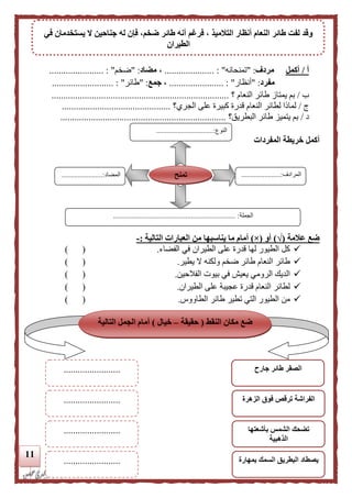 11
‫أ‬/‫أكمل‬‫م‬‫ردف‬" :‫تمنحانه‬".................... :.،‫مضاد‬" :‫ضخم‬"....................... :
‫مفرد‬" :‫أنظار‬"....................... :،‫جمع‬" :‫طائر‬"....... :...................
‫ب‬/‫؟‬ ‫النعام‬ ‫طائر‬ ‫يمتاز‬ ‫بم‬...........................................................................
‫ي‬/‫الجري؟‬ ‫على‬ ‫كبيرة‬ ‫قدرة‬ ‫النعام‬ ‫لطائر‬ ‫لمالا‬..............................................
‫د‬/‫البطريق؟‬ ‫طائر‬ ‫يتميز‬ ‫بم‬......................................................................
‫المفردات‬ ‫خريطة‬ ‫أكمل‬
‫علمة‬ ‫ضع‬(√)‫أو‬(×)‫يناسبه‬ ‫ما‬ ‫أمام‬‫ا‬‫التالية‬ ‫العبارات‬ ‫من‬:-
‫الفضاء‬ ‫في‬ ‫الطيران‬ ‫على‬ ‫قدرة‬ ‫لها‬ ‫الطيور‬ ‫كل‬.) (
‫يطير‬ ‫ال‬ ‫ولكنه‬ ‫ضخم‬ ‫طائر‬ ‫النعام‬ ‫طائر‬.) (
‫الرومي‬ ‫الديك‬‫الفالحين‬ ‫بيوت‬ ‫في‬ ‫يعيش‬.) (
‫الطيران‬ ‫على‬ ‫عجيبة‬ ‫قدرة‬ ‫النعام‬ ‫لطائر‬.) (
‫الطاووس‬ ‫طائر‬ ‫تطير‬ ‫التي‬ ‫الطيور‬ ‫من‬.) (
‫النوع‬................................:
‫المرادف‬...........:...........
...
‫المضاد‬.......................:
‫الجملة‬..................................................................... :
‫تمنح‬
‫في‬ ‫يستخدمان‬ ‫ال‬ ‫جناحين‬ ‫له‬ ‫فإن‬ ،‫ضخم‬ ‫طائر‬ ‫أنه‬ ‫فرغم‬ ، ‫التلميذ‬ ‫أنظار‬ ‫النعام‬ ‫طائر‬ ‫لفت‬ ‫وقد‬
‫الطيران‬
‫النقط‬ ‫مكان‬ ‫ضع‬(‫حقيقة‬–‫خيال‬)‫التالية‬ ‫الجمل‬ ‫أمام‬
‫جارح‬ ‫طائر‬ ‫الصقر‬
‫الزهرة‬ ‫فوق‬ ‫ترقص‬ ‫الفراشة‬
........................
........................
........................ ‫بأشعتها‬ ‫الشمس‬ ‫تضحك‬
‫الذهبية‬
‫البطري‬ ‫يصطاد‬‫بمهارة‬ ‫السمك‬ ‫ق‬........................
 