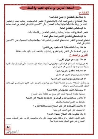 13
‫الضفادع‬
‫الماء؟‬ ‫تحت‬ ‫تسبح‬ ‫أن‬ ‫للضفادع‬ ‫يمكن‬ ‫لماذا‬
‫تمدتص‬ ‫أن‬ ً‫ا‬‫أيضد‬ ‫ويمكنهدا‬ ‫بجلددها‬ ‫المداء‬ ‫تمتص‬ ‫أن‬ ‫تستطيع‬ ‫ألنها‬ ،‫الماء‬ ‫تحت‬ ‫تسبح‬ ‫أن‬ ‫للضفادع‬ ‫يمكن‬
‫و‬ ‫الماء‬ ‫في‬ ‫الذائب‬ ‫األكسجين‬ ‫على‬ ‫الحصول‬ ‫يمكنها‬ ‫ولهذا‬ ‫بالماء‬ ‫مبللة‬ ‫ورقة‬ ‫من‬ ‫الماء‬‫سطحه‬ ‫تحت‬ ‫هي‬
‫تم‬ ‫كيف‬‫ت‬‫الماء؟‬ ‫الضفادع‬ ‫ص‬
‫بالماء‬ ‫مبللة‬ ‫ورقة‬ ‫من‬ ‫الماء‬ ‫تمتص‬ ‫أن‬ ‫ويمكنها‬ ‫بجلدها‬ ‫الماء‬ ‫الضفادع‬ ‫تمتص‬
‫؟‬ ‫الماء‬ ‫سطح‬ ‫تحت‬ ‫التنفس‬ ‫الضفادع‬ ‫تستطيع‬ ‫كيف‬
‫األكسدجين‬ ‫علدى‬ ‫الحصدول‬ ‫فيمكنهدا‬ ‫بجلددها‬ ‫المداء‬ ‫تمدتص‬ ‫بدأن‬ ‫المداء‬ ‫سدطح‬ ‫تحت‬ ‫التنفس‬ ‫الضفادع‬ ‫تستطيع‬
‫الماء‬ ‫في‬ ‫الذائب‬
‫يح‬ ‫ماذا‬‫تتنفس؟‬ ‫وهي‬ ‫فمها‬ ‫فتحت‬ ‫إذا‬ ‫للضفدعة‬ ‫دث‬
‫مختنقة‬ ‫ماتت‬ ‫بالقوة‬ ‫فمها‬ ‫فتحت‬ ‫إلا‬ ‫فإنها‬ ‫ولهذا‬ ‫مفتوح‬ ‫وفمها‬ ‫التنفس‬ ‫على‬ ‫الضفدعة‬ ‫تقوى‬ ‫ال‬
‫والصداح‬ ‫الغرير‬
‫؟‬ ‫الغرير‬ ‫حيوان‬ ‫عن‬ ‫تعرف‬ ‫ماذا‬
‫قددرة‬ ‫ولده‬ ،‫اإلبصار‬ ‫على‬ ‫محدودة‬ ‫قدرة‬ ‫وله‬ ، ‫الغابات‬ ‫في‬ ‫يعيش‬ ،‫كثيف‬ ‫فراء‬ ‫لو‬ ،‫الدب‬ ‫يشبه‬ ‫حيوان‬ ‫إنه‬
‫النحل‬ ‫عسل‬ ‫هو‬ ‫المفضل‬ ‫وغذاؤه‬ ‫فائقة‬ ‫سمعية‬
‫الغرير؟‬ ‫لحيوان‬ ‫المفضل‬ ‫الغذاء‬ ‫ما‬
‫العسل‬ ‫هو‬ ‫الغرير‬ ‫لحيوان‬ ‫المفضل‬ ‫الغذاء‬
‫العسل؟‬ ‫على‬ ‫الغرير‬ ‫حيوان‬ ‫يحصل‬ ‫كيف‬
‫دا‬‫د‬‫خالي‬ ‫إلدى‬ ‫يصدل‬ ‫حتدى‬ ‫هدديها‬ ‫دى‬‫د‬‫عل‬ ‫فيسدير‬ ،‫الغريدر‬ ‫لحيدوان‬ ‫معيندة‬ ‫دقة‬‫د‬‫شقش‬ ‫بإصددار‬ ‫الصدداح‬ ‫طدائر‬ ‫يقدوم‬
‫يش‬ ‫ما‬ ‫العسل‬ ‫من‬ ‫فيلتهم‬ ،‫النحل‬‫اء‬
‫للوص‬ ‫الغرير‬ ‫يستعين‬ ‫بم‬‫خليا‬ ‫إلى‬ ‫ول‬‫النحل؟‬
‫الصداح‬ ‫طائر‬ ‫شقشقة‬ ‫بها‬ ‫يسمع‬ ‫التي‬ ‫الفائقة‬ ‫السمعية‬ ‫بقدرته‬ ‫يستعين‬
‫العسل؟‬ ‫على‬ ‫حصوله‬ ‫بعد‬ ‫العودة‬ ‫طريق‬ ‫في‬ ‫الغرير‬ ‫من‬ ‫يتساقط‬ ‫الذي‬ ‫ما‬
‫بالعسل‬ ‫الملتصق‬ ‫الشمع‬ ‫منه‬ ‫يتساقط‬
‫للغرير؟‬ ‫مساعدته‬ ‫من‬ ‫الصداح‬ ‫طائر‬ ‫على‬ ‫تعود‬ ‫التي‬ ‫الفائدة‬ ‫ما‬
‫إ‬‫يحبه‬ ‫الذي‬ ‫العسل‬ ‫شمع‬ ‫على‬ ‫يحصل‬ ‫نه‬
‫الغرير؟‬ ‫وحيوان‬ ‫الصداح‬ ‫طائر‬ ‫من‬ ‫نتعلم‬ ‫ماذا‬
‫الغريدر‬ ‫فحصل‬ ‫يريد‬ ‫ما‬ ‫على‬ ‫حصل‬ ‫منهما‬ ‫فكل‬ ‫نريد‬ ‫ما‬ ‫لتحقيق‬ ‫التعاون‬ ‫نتعلم‬‫علدى‬‫وحصدل‬ ‫العسدل‬
ً‫ا‬‫مع‬ ‫تعاونا‬ ‫عندما‬ ‫العسل‬ ‫شمع‬ ‫على‬ ‫الصداح‬
 