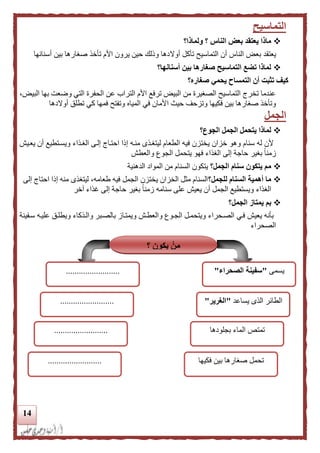 14
‫التماسيح‬
‫ولماذا؟‬ ‫؟‬ ‫الناس‬ ‫بعض‬ ‫يعتقد‬ ‫ماذا‬
‫يعتقد‬‫أن‬ ‫الناس‬ ‫بعض‬‫أو‬ ‫تأكل‬ ‫التماسيح‬‫ال‬‫أسنانها‬ ‫بين‬ ‫صغارها‬ ‫تأخذ‬ ‫األم‬ ‫يرون‬ ‫حين‬ ‫وللك‬ ‫دها‬
‫أسنانها؟‬ ‫بين‬ ‫صغارها‬ ‫التماسيح‬ ‫تضع‬ ‫لماذا‬
‫صغاره؟‬ ‫يحمي‬ ‫التمساح‬ ‫أن‬ ‫تثبت‬ ‫كيف‬
،‫البيض‬ ‫بها‬ ‫وضعت‬ ‫التي‬ ‫الحفرة‬ ‫عن‬ ‫التراب‬ ‫األم‬ ‫ترفع‬ ‫البيض‬ ‫من‬ ‫الصغيرة‬ ‫التماسيح‬ ‫تخري‬ ‫عندما‬
‫ا‬ ‫حي‬ ‫وتزحف‬ ‫فكيها‬ ‫بين‬ ‫صغارها‬ ‫وتأخذ‬‫أوالدها‬ ‫تطلق‬ ‫كي‬ ‫فمها‬ ‫وتفتح‬ ‫المياه‬ ‫في‬ ‫ألمان‬
‫الجمل‬
‫الجوع؟‬ ‫الجمل‬ ‫يتحمل‬ ‫لماذا‬
‫يعد‬ ‫أن‬ ‫ويسدتطيع‬ ‫الغدذاء‬ ‫إلدى‬ ‫احتداي‬ ‫إلا‬ ‫منده‬ ‫ليتغدذى‬ ‫الطعام‬ ‫فيه‬ ‫يختزن‬ ‫خزان‬ ‫وهو‬ ‫سنام‬ ‫له‬ ‫ألن‬‫ي‬‫ش‬
‫والعطش‬ ‫الجوع‬ ‫يتحمل‬ ‫فهو‬ ‫الغذاء‬ ‫إلى‬ ‫حاجة‬ ‫بغير‬ ً‫ا‬‫زمن‬
‫الجمل؟‬ ‫سنام‬ ‫يتكون‬ ‫مم‬‫ا‬ ‫المواد‬ ‫من‬ ‫السنام‬ ‫يتكون‬‫لدهنية‬
‫للجمل؟‬ ‫السنام‬ ‫أهمية‬ ‫ما‬‫إلى‬ ‫احتاي‬ ‫إلا‬ ‫منه‬ ‫ليتغذى‬ ،‫طعامه‬ ‫فيه‬ ‫الجمل‬ ‫يختزن‬ ‫الخزان‬ ‫مثل‬ ‫السنام‬
‫زم‬ ‫سنامه‬ ‫على‬ ‫يعيش‬ ‫أن‬ ‫الجمل‬ ‫ويستطيع‬ ‫الغذاء‬‫ن‬‫بغير‬ ً‫ا‬‫آخر‬ ‫غذاء‬ ‫إلى‬ ‫حاجة‬
‫الجمل؟‬ ‫يمتاز‬ ‫بم‬
‫سد‬ ‫عليده‬ ‫ويطلدق‬ ‫والدذكاء‬ ‫بالصدبر‬ ‫ويمتداز‬ ‫والعطدش‬ ‫الجدوع‬ ‫ويتحمدل‬ ‫الصدحراء‬ ‫فدي‬ ‫يعيش‬ ‫بأنه‬‫فينة‬
‫الصحراء‬
‫؟‬ ‫يكون‬ ْ‫من‬
‫يسمى‬"‫الصحراء‬ ‫سفينة‬".........................
‫يساعد‬ ‫الذى‬ ‫الطائر‬"‫الغرير‬".........................
‫بجلودها‬ ‫الماء‬ ‫تمتص‬.........................
‫فكيها‬ ‫بين‬ ‫صغارها‬ ‫تحمل‬.........................
 
