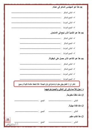 22
‫عمله‬ ‫فى‬ ‫الماهر‬ ‫المهندس‬ ‫هو‬ ‫هذا‬.
‫المذكر‬ ‫المثنى‬:---------------------------------------------------------------------
‫المذكر‬ ‫الجمع‬:---------------------------------------------------------------------
‫المؤنث‬ ‫المثنى‬:---------------------------------------------------------------------
‫المؤنث‬ ‫الجمع‬:---------------------------------------------------------------------
‫االمتحان‬ ‫فى‬ ‫نجح‬ ‫الذى‬ ‫التلميذ‬ ‫هو‬ ‫هذا‬.
‫المذكر‬ ‫المثنى‬:---------------------------------------------------------
‫المذكر‬ ‫الجمع‬:---------------------------------------------------------
‫المؤنث‬ ‫المثنى‬:---------------------------------------------------------
‫المؤنث‬ ‫الجمع‬:---------------------------------------------------------
‫البطولة‬ ‫على‬ ‫حصل‬ ‫الذى‬ ‫اللعب‬ ‫هو‬ ‫هذا‬.
‫المذكر‬ ‫المثنى‬:---------------------------------------------------------
‫المذكر‬ ‫الجمع‬:---------------------------------------------------------
‫المؤنث‬ ‫المثنى‬:---------------------------------------------------------
‫المؤنث‬ ‫الجمع‬:---------------------------------------------------------
‫د‬/‫بنوعيهما‬ ‫والجمع‬ ‫المثنى‬ ‫إلى‬ ‫يأتى‬ ‫مما‬ ‫ا‬‫ل‬‫ك‬ ‫حول‬
‫نافذة‬ ‫هذه‬‫مفتوحة‬.
‫المثنى‬:--------------------------------‫الجمع‬:---------------------------------
‫مهذبة‬ ‫فتاة‬ ‫هذه‬.
‫المثنى‬:--------------------------------‫الجمع‬:--------------------------------
‫مفيد‬ ‫كتاب‬ ‫هذا‬.
‫المثنى‬:--------------------------------‫الجم‬‫ع‬:---------------------------------
‫أن‬ ‫تذكر‬:‫اا‬‫د‬‫مفر‬ ‫يبقى‬ ‫الفعل‬(‫ا‬‫ا‬‫م‬‫دائ‬)‫تل‬ ‫فل‬ ‫؛‬ ‫الجملة‬ ‫أول‬ ‫في‬‫جمع‬ ‫أو‬ ‫تثنية‬ ‫علمة‬ ‫حقه‬
 