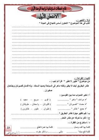 23
‫أوال‬:‫التعبير‬:-
‫الموضوع‬ ‫هذا‬ ‫فى‬ ‫اكتب‬"‫الحياة‬ ‫فى‬ ‫للنجاح‬ ‫أساس‬ ‫التعاون‬"
.....................................................................................................................
.....................................................................................................................
.....................................................................................................................
.....................................................................................................................
.....................................................................................................................
.....................................................................................................................
.....................................................................................................................
.....................................................................................................................
.....................................................................................................................
.....................................................................................................................
.....................................................................................................................
.....................................................................................................................
.....................................................................................................................
.....................................................................................................................
.....................................................................................................................
.....................................................................................................................
‫ـا‬‫ا‬‫ثانيـ‬:‫القراءة‬:-
‫موضوع‬ ‫من‬"‫طيور‬‫تطير‬ ‫ال‬"‫أجب‬ ‫ثم‬ ‫اقرأ‬:-
‫وجناحان‬ ‫قصيرتان‬ ‫قدمان‬ ‫وله‬ ، ‫السمك‬ ‫وصيد‬ ‫السباحة‬ ‫فى‬ ‫ماهر‬ ‫ولكنه‬ ‫يطير‬ ‫ال‬ ‫أيضا‬ ‫البطريق‬ ‫طائر‬
‫صغيران‬.
‫أ‬/‫القوسين‬ ‫بين‬ ‫مما‬ ‫الصواب‬ ‫تخير‬:
‫مرادف‬"‫ماهر‬................. "(‫قوى‬–‫سريع‬–‫مجيد‬)
‫مضاد‬"‫قصيرتان‬"...............(‫كثيرتان‬–‫واسعتان‬–‫طويلتان‬)
‫جمع‬"‫طائر‬( ................... "‫طيران‬–‫طيور‬–‫طائرون‬)
‫ب‬/‫البطريق‬ ‫طائر‬ ‫مهارة‬ ‫تظهر‬ ‫فيم‬‫؟‬........................................................................
‫ج‬/‫ت‬ ‫ما‬ ‫اذكر‬‫النعام‬ ‫طائر‬ ‫عن‬ ‫عرفه‬.........................................................................
‫د‬/‫الفقرة‬ ‫من‬ ‫استخرج‬:-
‫بها‬ ‫كلمة‬‫وصل‬ ‫الف‬........................‫بها‬ ‫كلمة‬‫قطع‬ ‫همزة‬........................
‫كلمة‬‫مبتدأ‬ ‫تقع‬................‫مثنى‬...............‫مفرده‬ ‫والكر‬ ،.......................
 