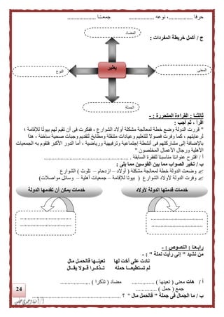 24
‫حرفا‬................‫نوعه‬ ،.................‫ـا‬ً‫ـ‬‫جمعـ‬...................
‫ج‬/‫المفردات‬ ‫خريطة‬ ‫أكمل‬:
‫ـا‬‫ا‬‫ثالثـ‬:‫المتحررة‬ ‫القراءة‬:-
‫أجب‬ ‫ثم‬ ، ‫اقرأ‬:
"‫لمعالجة‬ ‫خطة‬ ‫وضع‬ ‫الدولة‬ ‫قررت‬‫؛‬ ‫لإلقامة‬ ‫ا‬ً‫ت‬‫بيو‬ ‫لهم‬ ‫تقيم‬ ‫أن‬ ‫فى‬ ‫ففكرت‬ ، ‫الشوارع‬ ‫أوالد‬ ‫مشكلة‬
‫هذا‬ ، ‫ساخنة‬ ‫صحية‬ ‫وجبات‬ ‫لتقديم‬ ‫ومطابخ‬ ‫متنقلة‬ ‫وعيادات‬ ‫للتعليم‬ ‫فصوال‬ ‫وفرت‬ ‫كما‬ ، ‫لرعايتهم‬
‫الجمعيات‬ ‫به‬ ‫فتقوم‬ ‫األكبر‬ ‫الدور‬ ‫أما‬ ، ‫ورياضية‬ ‫وترفيهية‬ ‫إجتماعية‬ ‫أنشطة‬ ‫فى‬ ‫مشاركتهم‬ ‫إلى‬ ‫باإلضافة‬
‫ا‬ ‫ورجال‬ ‫األهلية‬‫المخلصون‬ ‫ألعمال‬"
‫أ‬/‫اقترح‬‫السابقة‬ ‫للفقرة‬ ‫ا‬ً‫ـ‬‫مناسب‬ ‫ا‬ً‫ـ‬‫عنوان‬......................... ................................
‫ب‬/‫يلى‬ ‫مما‬ ‫القوسين‬ ‫بين‬ ‫مما‬ ‫الصواب‬ ‫تخير‬:
‫مشكلة‬ ‫لمعالجة‬ ‫خطة‬ ‫الدولة‬ ‫وضعت‬(‫أوالد‬–‫ازدحام‬–‫تلوث‬)‫الشوارع‬
‫الشو‬ ‫ألوالد‬ ‫الدولة‬ ‫وفرت‬‫ارع‬(‫لإلقامة‬ ‫بيوتا‬–‫أهلية‬ ‫جمعيات‬–‫مواصالت‬ ‫وسائل‬)
‫ا‬‫ا‬‫رابـعـ‬:‫ال‬‫نصوص‬:-
‫نشيد‬ ‫من‬"‫نملة‬ ‫رأيت‬ ‫إنى‬":-
‫مال‬ ‫فالحمـل‬ ‫تعينــها‬ ‫لها‬ ‫أخت‬ ‫على‬ ‫نادت‬
‫يقــال‬ ‫قــوال‬ ‫تــذكــرا‬ ‫حمله‬ ‫تستطيعـــا‬ ‫لم‬
‫أ‬/‫هات‬‫معنى‬(‫تعينها‬............... )‫مضاد‬(‫تذكرا‬.................... )
‫جمع‬(‫حمل‬.............. )
‫ب‬/‫جملة‬ ‫فى‬ ‫الجمال‬ ‫ما‬"‫مال‬ ‫فالحمل‬"‫؟‬...........................................................
‫النوع‬
‫يطير‬ ‫المعنى‬
‫الجملة‬
‫المضاد‬
‫ألوالد‬ ‫الدولة‬ ‫قدمتها‬ ‫خدمات‬
‫الشوارع‬
...................................
..................................
..................................
..................................
.
‫الدولة‬ ‫تقدمها‬ ‫أن‬ ‫يمكن‬ ‫خدمات‬
 