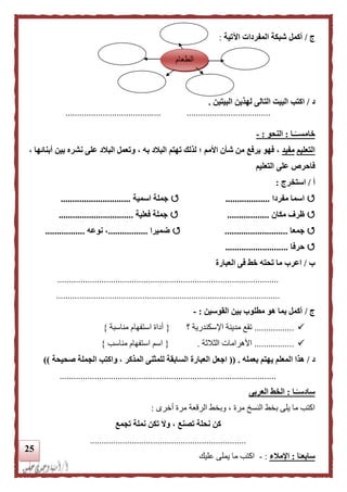 25
‫ج‬/‫اآلتية‬ ‫المفردات‬ ‫شبكة‬ ‫أكمل‬:
‫د‬/‫ا‬ ‫لهذين‬ ‫التالى‬ ‫البيت‬ ‫اكتب‬‫لبيتين‬.
......................................... ....................................
‫ـا‬‫ا‬‫خامســ‬:‫النحو‬:-
‫التعليم‬‫مفيد‬، ‫به‬ ‫البلد‬ ‫تهتم‬ ‫لذلك‬ ‫؛‬ ‫األمم‬ ‫شأن‬ ‫من‬ ‫يرفع‬ ‫فهو‬ ،، ‫أبنائها‬ ‫بين‬ ‫نشره‬ ‫على‬ ‫البلد‬ ‫وتعمل‬
‫التعليم‬ ‫على‬ ‫فاحرص‬
‫أ‬/‫استخرج‬:
‫اس‬‫مفردا‬ ‫ما‬...................‫اسمية‬ ‫جملة‬..............................
‫مكان‬ ‫ظرف‬..................‫فعلية‬ ‫جملة‬................................
‫جمعا‬...........................‫ضميرا‬.................‫نوعه‬ ،.................
‫حرفا‬...........................
‫ب‬/‫العبارة‬ ‫فى‬ ‫خط‬ ‫تحته‬ ‫ما‬ ‫اعرب‬
...............................................................................................
................................................................................................
‫ج‬/‫القوسين‬ ‫بين‬ ‫مطلوب‬ ‫هو‬ ‫بما‬ ‫أكمل‬:-
.................‫؟‬ ‫اإلسكندرية‬ ‫مدينة‬ ‫تقع‬{‫مناسبة‬ ‫استفهام‬ ‫أداة‬}
.................‫الثالثة‬ ‫األهرامات‬.{‫مناسب‬ ‫استفهام‬ ‫اسم‬}
‫د‬/‫بعمله‬ ‫يهتم‬ ‫المعلم‬ ‫هذا‬(( .‫اجعل‬‫صحيحة‬ ‫الجملة‬ ‫واكتب‬ ، ‫المذكر‬ ‫للمثنى‬ ‫السابقة‬ ‫العبارة‬))
.............................................................................................
‫ـا‬‫ا‬‫سادسـ‬:‫العربى‬ ‫الخط‬
‫أخرى‬ ‫مرة‬ ‫الرقعة‬ ‫وبخط‬ ، ‫مرة‬ ‫النسخ‬ ‫بخط‬ ‫يلى‬ ‫ما‬ ‫اكتب‬:
‫تجم‬ ‫نملة‬ ‫تكن‬ ‫وال‬ ، ‫تصنع‬ ‫نحلة‬ ‫كن‬‫ع‬
...................................................................
‫ا‬‫ا‬‫سابعـ‬:‫اإلملء‬:-‫عليك‬ ‫يملى‬ ‫ما‬ ‫اكتب‬
‫الطعام‬
 