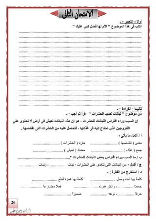 26
‫أوال‬:‫التعبير‬:-
‫الموضوع‬ ‫هذا‬ ‫فى‬ ‫اكتب‬"‫عليك‬ ‫كبير‬ ‫فضل‬ ‫لها‬ ‫األم‬"
.....................................................................................................................
.....................................................................................................................
.....................................................................................................................
.....................................................................................................................
.....................................................................................................................
.....................................................................................................................
.....................................................................................................................
.....................................................................................................................
.....................................................................................................................
.....................................................................................................................
.....................................................................................................................
.....................................................................................................................
.....................................................................................................................
.....................................................................................................................
.....................................................................................................................
.....................................................................................................................
‫ـا‬‫ا‬‫ثانيـ‬:‫القراءة‬:-
‫موضوع‬ ‫من‬"‫الحشرات‬ ‫تصيد‬ ‫نباتات‬"‫أجب‬ ‫ثم‬ ‫اقرأ‬:-
‫على‬ ‫تحتوى‬ ‫ال‬ ‫أرض‬ ‫فى‬ ‫تعيش‬ ‫النباتات‬ ‫هذه‬ ‫أن‬ ‫هو‬ ، ‫للحشرات‬ ‫النباتات‬ ‫افتراس‬ ‫وراء‬ ‫السبب‬ ‫إن‬
‫تقتنصها‬ ‫التى‬ ‫الحشرات‬ ‫من‬ ‫عليه‬ ‫فتحصل‬ ، ‫غذائها‬ ‫فى‬ ‫إليه‬ ‫تحتاج‬ ‫الذى‬ ‫النتروجين‬.
‫أ‬/‫يأتى‬ ‫ما‬ ‫أكمل‬:
‫مع‬‫نى‬(‫تقتنصها‬.......................... )‫مفرد‬(‫الحشرات‬.......................... )
‫جمع‬(‫غذاء‬.............................. )‫مضاد‬(‫تعيش‬............................. )
‫ب‬/‫للحشرات‬ ‫النباتات‬ ‫بعض‬ ‫افتراس‬ ‫وراء‬ ‫السبب‬ ‫ما‬‫؟‬..................................................
‫ج‬/‫أكمل‬:‫الحشرات‬ ‫على‬ ‫تتغذى‬ ‫التى‬ ‫النباتات‬ ‫من‬:‫نبات‬................‫ونبات‬ ،..................
‫د‬/‫الفقرة‬ ‫من‬ ‫استخرج‬:-
‫بها‬ ‫كلمة‬‫وصل‬ ‫الف‬........................‫بها‬ ‫كلمة‬‫قطع‬ ‫همزة‬........................
‫ا‬ً‫ـ‬‫جمع‬...............‫مفرده‬ ‫والكر‬ ،.......................‫ًا‬‫ع‬‫مضار‬ ‫فعال‬....................
‫حرفا‬................‫نوعه‬ ،.................‫ا‬ً‫ضمير‬..........................
 
