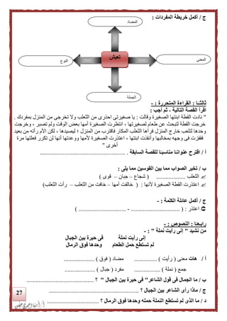 27
‫ج‬/‫المفردات‬ ‫خريطة‬ ‫أكمل‬:
‫ـا‬‫ا‬‫ثالثـ‬:‫المتحررة‬ ‫القراءة‬:-
‫اقرأ‬‫التالية‬ ‫القصة‬‫أجب‬ ‫ثم‬ ،:
"‫وقالت‬ ‫الصغيرة‬ ‫ابنتها‬ ‫القطة‬ ‫نادت‬:‫بمفردك‬ ‫المنزل‬ ‫من‬ ‫تخرجى‬ ‫وال‬ ‫الثعلب‬ ‫من‬ ‫احذرى‬ ‫صغيرتى‬ ‫يا‬.
، ‫تصبر‬ ‫ولم‬ ‫الوقت‬ ‫بعض‬ ‫أمها‬ ‫الصغيرة‬ ‫انتظرت‬ ، ‫لصغيرتها‬ ‫طعام‬ ‫عن‬ ‫لتبح‬ ‫القطة‬ ‫خرجت‬‫وخرجت‬
‫ا‬ ‫من‬ ‫فاقترب‬ ‫المكار‬ ‫الثعلب‬ ‫فرآها‬ ‫المنزل‬ ‫خاري‬ ‫لتلعب‬ ‫وحدها‬‫بعيد‬ ‫من‬ ‫رأته‬ ‫األم‬ ‫لكن‬ ، ‫ليصيدها‬ ‫؛‬ ‫لمنزل‬
‫مرة‬ ‫فعلتها‬ ‫تكرر‬ ‫لن‬ ‫أنها‬ ‫ووعدتها‬ ‫ألمها‬ ‫الصغيرة‬ ‫اعتذرت‬ ، ‫ابنتها‬ ‫وأنقذت‬ ‫بمخالبها‬ ‫وجهه‬ ‫فى‬ ‫فقفزت‬
‫أخرى‬"
‫أ‬/‫لل‬ ‫ا‬‫ا‬‫مناسبـ‬ ‫ا‬‫ا‬‫عنوانـ‬ ‫اقترح‬‫قصة‬‫السابقة‬......................... ................................
‫ب‬/‫الصواب‬ ‫تخير‬‫يلى‬ ‫مما‬ ‫القوسين‬ ‫بين‬ ‫مما‬:
‫الثعلب‬...................(‫شجاع‬–‫جبان‬–‫قوى‬)
‫ألنها‬ ‫الصغيرة‬ ‫القطة‬ ‫اعتذرت‬:(‫أمها‬ ‫خالفت‬–‫الثعلب‬ ‫من‬ ‫خافت‬–‫الثعلب‬ ‫رأت‬)
‫ج‬/‫الكلمة‬ ‫عائلة‬ ‫أكمل‬:-
‫اعتذر‬................................ ( :-...................) ............
‫ا‬‫ا‬‫رابـعـ‬:‫ال‬‫نصوص‬:-
‫نشيد‬ ‫من‬"‫نملة‬ ‫رأيت‬ ‫إنى‬":-
‫الجبال‬ ‫بين‬ ‫حيرة‬ ‫فى‬ ‫نملة‬ ‫رأيت‬ ‫إنى‬
‫الرمال‬ ‫فوق‬ ‫وحدها‬ ‫الطعام‬ ‫حمل‬ ‫تستطع‬ ‫لم‬
‫أ‬/‫هات‬‫معنى‬(‫رأيت‬............... )‫مضاد‬(‫فوق‬.................... )
‫جمع‬(‫نملة‬.............. )...‫مفرد‬(‫جبال‬.................... )
‫ب‬/‫فى‬ ‫الجمال‬ ‫ما‬‫الشاعر‬ ‫قول‬"‫الجبال‬ ‫بين‬ ‫حيرة‬ ‫فى‬"‫؟‬............................................
‫ج‬/‫الجبال‬ ‫بين‬ ‫الشاعر‬ ‫رأى‬ ‫ماذا‬‫؟‬...........................................................
‫د‬/‫فوق‬ ‫وحدها‬ ‫حمله‬ ‫النملة‬ ‫تستطع‬ ‫لم‬ ‫الذى‬ ‫ما‬‫الرمال‬‫؟‬..................................
‫النوع‬
‫تعيش‬ ‫المعنى‬
‫الجملة‬
‫المضاد‬
 