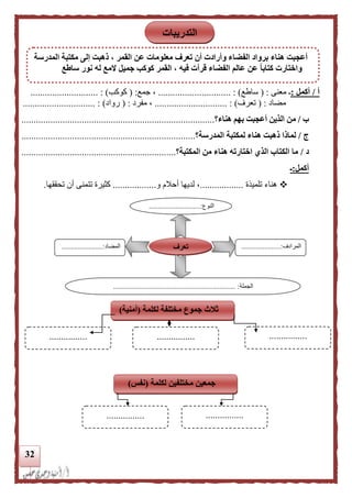 32
‫أ‬/‫أكمل‬:‫ـ‬‫معنى‬( :‫ساطع‬.......... : )....................‫جمع‬ ،( :‫كوكب‬)............................ :
‫مضاد‬( :‫تعرف‬.............................. : )‫مفرد‬ ،( :‫رواد‬.............................. : )
‫ب‬/‫هناء‬ ‫بهم‬ ‫أعجبت‬ ‫الذين‬ ‫من‬‫؟‬................................................................................
‫ج‬/‫المدرسة‬ ‫لمكتبة‬ ‫هناء‬ ‫ذهبت‬ ‫لماذا‬‫؟‬........................................................................
‫د‬/‫المكتبة‬ ‫من‬ ‫هناء‬ ‫اختارته‬ ‫الذي‬ ‫الكتاب‬ ‫ما‬‫؟‬................................................................
‫أكمل‬:‫ـ‬
‫تلميذة‬ ‫هناء‬..................‫و‬ ‫أحالم‬ ‫لديها‬ ،..................‫تتم‬ ‫كثيرة‬‫تحققها‬ ‫أن‬ ‫نى‬.
‫النوع‬.............................:
...
‫المرادف‬......................:
...
‫المضاد‬.......................:
‫الجملة‬................................................................. :....
‫تعرف‬
‫التدريبات‬
k‫المدرسة‬ ‫مكتبة‬ ‫إلى‬ ‫ذهبت‬ ، ‫القمر‬ ‫عن‬ ‫معلومات‬ ‫تعرف‬ ‫أن‬ ‫وأرادت‬ ‫الفضاء‬ ‫برواد‬ ‫هناء‬ ‫أعجبت‬
‫ساطع‬ ‫نور‬ ‫له‬ ‫المع‬ ‫جميل‬ ‫كوكب‬ ‫القمر‬ ، ‫فيه‬ ‫قرأت‬ ‫الفضاء‬ ‫عالم‬ ‫عن‬ ‫ا‬‫ا‬‫كتاب‬ ‫واختارت‬
‫لكلمة‬ ‫مختلفة‬ ‫جموع‬ ‫ثلث‬(‫أمنية‬)
................
................
................................
‫لكلمة‬ ‫مختلفين‬ ‫جمعين‬(‫نفس‬)
................
................
................
 
