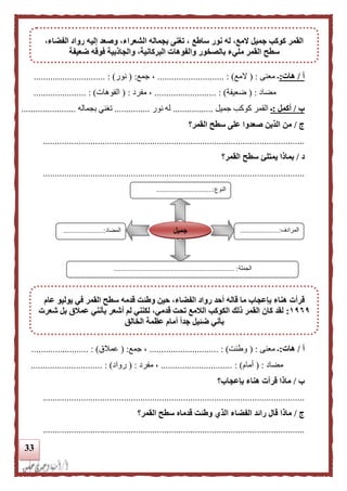 33
‫أ‬/‫هات‬:‫معنى‬ ‫ـ‬( :‫ال‬‫مع‬........................ : )....‫جمع‬ ،( :‫نور‬.............................. : )
‫مضاد‬( :‫ضعيفة‬....... : )...................‫مفرد‬ ،( :‫الفوهات‬.. : )....................
‫ب‬/‫أكمل‬:‫ـ‬‫جميل‬ ‫كوكب‬ ‫القمر‬.................‫نور‬ ‫له‬...............‫تغني‬‫بجماله‬.......................
‫ج‬/‫القمر؟‬ ‫سطح‬ ‫على‬ ‫صعدوا‬ ‫الذين‬ ‫من‬
..............................................................................................................
‫د‬/‫يمتلئ‬ ‫بماذا‬‫القمر؟‬ ‫سطح‬
..............................................................................................................
‫أ‬/‫هات‬:‫معنى‬ ‫ـ‬( :‫وطئت‬............................. : )‫جمع‬ ،( :‫عمالق‬............. : )...........
‫مضاد‬( :‫أ‬‫مام‬.............................. : )‫مفرد‬ ،( :‫رواد‬.............................. : )
‫ب‬/‫بإعجاب؟‬ ‫هناء‬ ‫قرأت‬ ‫ماذا‬
..............................................................................................................
‫ج‬/‫الذي‬ ‫الفضاء‬ ‫رائد‬ ‫قال‬ ‫ماذا‬‫القمر؟‬ ‫سطح‬ ‫قدماه‬ ‫وطئت‬
..............................................................................................................
‫النوع‬................................:
‫المرادف‬......................:
...
‫المضاد‬.......................:
‫الجملة‬..................................................................... :
‫جميل‬
،‫الفضاء‬ ‫رواد‬ ‫إليه‬ ‫وصعد‬ ،‫الشعراء‬ ‫بجماله‬ ‫تغنى‬ ، ‫ساطع‬ ‫نور‬ ‫له‬ ،‫المع‬ ‫جميل‬ ‫كوكب‬ ‫القمر‬
‫سطح‬‫ضعيفة‬ ‫فوقه‬ ‫والجاذبية‬ ،‫البركانية‬ ‫والفوهات‬ ‫بالصخور‬ ‫مليء‬ ‫القمر‬
‫قال‬ ‫ما‬ ‫بإعجاب‬ ‫هناء‬ ‫قرأت‬‫عام‬ ‫يوليو‬ ‫في‬ ‫القمر‬ ‫سطح‬ ‫قدمه‬ ‫وطئت‬ ‫حين‬ ،‫الفضاء‬ ‫رواد‬ ‫أحد‬ ‫ه‬
٩١٩١:‫شعرت‬ ‫بل‬ ‫عملق‬ ‫بأنني‬ ‫أشعر‬ ‫لم‬ ‫لكنني‬ ،‫قدمي‬ ‫تحت‬ ‫اللمع‬ ‫الكوكب‬ ‫ذلك‬ ‫القمر‬ ‫كان‬ ‫لقد‬
‫الخالق‬ ‫عظمة‬ ‫أمام‬ ‫ا‬‫ا‬‫جد‬ ‫ضئيل‬ ‫بأني‬
 