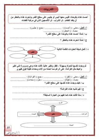 37
‫أ‬/‫أكمل‬:‫ـ‬‫معنى‬( :‫أحست‬................... : )......‫جمع‬ ،( :‫جليس‬...................... : )
‫مضاد‬( :‫الخطر‬. : )........................
‫ب‬/‫سطح‬ ‫على‬ ‫بالوحدة‬ ‫هناء‬ ‫أحست‬ ‫لماذا‬‫القمر؟‬
..............................................................................................................
‫ج‬/‫؟‬ ‫بالخطر‬ ‫هناء‬ ‫شعرت‬ ‫لماذا‬
..............................................................................................................
‫د‬/‫التالية‬ ‫للكلمة‬ ‫المفردات‬ ‫شبكة‬ ‫أكمل‬
‫أ‬/‫أكمل‬:‫معنى‬ ‫ـ‬( :‫تقفز‬.................. : )...........‫جمع‬ ،( :‫ا‬‫لفراشة‬.............. : )........
‫مضاد‬( :‫ثقيلة‬.............................. : )‫مفرد‬ ،( :‫معدات‬)................. :.....
‫ب‬/‫القمر؟‬ ‫سطح‬ ‫على‬ ‫نفسها‬ ‫هناء‬ ‫وجدت‬ ‫كيف‬
..............................................................................................................
‫ج‬/‫الفراشة؟‬ ‫هناء‬ ‫تشبه‬ ‫فيم‬
..............................................................................................................
‫د‬/‫السابقة؟‬ ‫العبارة‬ ‫من‬ ‫تفهم‬ ‫كما‬ ‫هناء‬ ‫قالت‬ ‫ماذا‬
..............................................................................................................
‫النوع‬.............................:
...
‫المرادف‬......................:
...
‫المضاد‬.......................:
‫الجملة‬..................................................................... :
‫تطير‬
‫القمر‬
‫التدريبات‬
،‫بالوحدة‬ ‫هناء‬ ‫أحست‬‫من‬ ‫بالخطر‬ ‫هناء‬ ‫القمر،وشعرت‬ ‫سطح‬ ‫على‬ ‫جليس‬ ‫أو‬ ‫أنيس‬ ‫معها‬ ‫فليس‬
‫ا‬ ‫أو‬ ، ‫الطعام‬ ‫ينفد‬ ‫أن‬‫الفضاء‬ ‫مركبة‬ ‫في‬ ‫الذي‬ ‫األكسجين‬ ‫أو‬ ، ‫لشراب‬
‫أطير‬ ‫إنني‬ ‫مسرورة‬ ‫وهي‬ ‫هناء‬ ‫قالت‬ ،‫ا‬‫ا‬‫عالي‬ ‫وتطير‬ ‫تقفز‬ ، ‫بسهولة‬ ‫تتحرك‬ ‫نفسها‬ ‫وجدت‬ ‫ثم‬
‫ظهري‬ ‫فوق‬ ‫ثقيلة‬ ‫ومعدات‬ ‫آالت‬ ‫من‬ ‫أحمله‬ ‫مما‬ ‫الرغم‬ ‫على‬ ،‫الفراشة‬ ‫مثل‬ ‫وأهبط‬
 