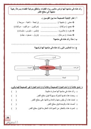 38
‫أ‬/‫القوسين‬ ‫بين‬ ‫مما‬ ‫الصحيحة‬ ‫اإلجابة‬ ‫اختر‬:‫ـ‬
‫معنى‬( :‫متجهة‬........................... : )(‫راجعة‬–‫لاهبة‬–‫سريعة‬)
‫جمع‬( :‫مركبة‬........................... : )(‫مركبون‬–‫مراكيب‬–‫مركبات‬)
‫مفرد‬( :‫مالبس‬........................... : )(‫ملبس‬–‫ملبوس‬-‫ملبسات‬)
‫مضاد‬( :‫سرعة‬......................... : )..(‫نزول‬–‫صعود‬-‫بطء‬)
‫ب‬/‫منامها؟‬ ‫في‬ ‫هناء‬ ‫رأت‬ ‫ماذا‬
..............................................................................................................
‫ج‬/‫ترتديها؟‬ ‫أنها‬ ‫منامها‬ ‫في‬ ‫هناء‬ ‫رأت‬ ‫التي‬ ‫الملبس‬ ‫ما‬
..............................................................................................................
‫د‬/‫علمة‬ ‫ضع‬(√)‫وعلمة‬ ‫الصحيحة‬ ‫العبارة‬ ‫أمام‬(×)‫يأتي‬ ‫فيما‬ ‫الصحيحة‬ ‫غير‬ ‫العبارة‬ ‫أمام‬:‫ـ‬
o‫طبيبة‬ ‫صارت‬ ‫أنها‬ ‫منامها‬ ‫في‬ ‫هناء‬ ‫رأت‬.) (
o‫بسهولة‬ ‫تتحرك‬ ‫نفسها‬ ‫هناء‬ ‫وجدت‬‫القمر‬ ‫سطح‬ ‫فوق‬.) (
o‫القمر‬ ‫سطح‬ ‫على‬ ‫ووالدتها‬ ‫والدها‬ ‫معها‬ ‫يكون‬ ‫أن‬ ‫هناء‬ ‫تمنت‬.) (
o‫القمر‬ ‫سطح‬ ‫فوق‬ ‫بالوحدة‬ ‫هناء‬ ‫أحست‬.) (
o‫القمر‬ ‫سطح‬ ‫فوق‬ ‫المفترسة‬ ‫الحيوانات‬ ‫من‬ ‫بالخطر‬ ‫هناء‬ ‫شعرت‬.) (
‫النوع‬.............................:
...
‫المرادف‬......................:
...
‫المضاد‬.......................:
‫الجملة‬.................... :.................................................
‫رهيبة‬
‫أنها‬ ‫منامها‬ ‫في‬ ‫هناء‬ ‫رأت‬‫رهيبة‬ ‫بسرعة‬ ‫الفضاء‬ ‫بمركبة‬ ‫وتنطلق‬ ،‫الفضاء‬ ‫رواد‬ ‫ملبس‬ ‫ترتدي‬
‫القمر‬ ‫سطح‬ ‫إلى‬ ‫متجهة‬
 