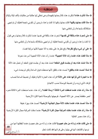 41
‫هناء؟‬ ‫تذكرت‬ ‫ماذا‬‫تذكرت‬‫جدتها‬ ‫كالم‬ ‫هناء‬(‫فهيم‬‫ة‬)‫وهى‬‫حكايات‬ ‫من‬ ‫حكاية‬ ‫لها‬ ‫تحكي‬(‫وليلة‬ ‫ليلة‬ ‫ألف‬)
‫وقتها؟‬ ‫جدتها‬ ‫قالت‬ ‫ماذا‬‫تواجهي‬ ‫أن‬ ‫فعليك‬ ‫ناجحة‬ ‫تكوني‬ ‫أن‬ ‫تريدين‬ ‫هناء‬ ‫يا‬ ‫كنت‬ ‫إلا‬ ‫وقتها‬ ‫جدتها‬ ‫قالت‬
‫منها‬ ‫تتعلمي‬ ‫وأن‬ ‫بشجاعة‬ ‫مشكالتك‬
‫نفسها؟‬ ‫في‬ ‫بالثقة‬ ‫هناء‬ ‫شعرت‬ ‫متى‬‫شع‬‫تقول‬ ‫وهي‬ ‫جدتها‬ ‫كالم‬ ‫تذكرت‬ ‫عندما‬ ‫نفسها‬ ‫في‬ ‫بالثقة‬ ‫هناء‬ ‫رت‬
‫منها‬ ‫تتعلمي‬ ‫وأن‬ ‫بشجاعة‬ ‫مشكالتك‬ ‫تواجهي‬ ‫أن‬ ‫فعليك‬ ‫ناجحة‬ ‫تكوني‬ ‫أن‬ ‫تريدين‬ ‫هناء‬ ‫يا‬ ‫كنت‬ ‫إلا‬
‫نظرها؟‬ ‫وقع‬ ‫شيء‬ ‫أي‬ ‫على‬‫فضاء‬ ‫مركبة‬ ‫كأنها‬ ‫عجيبة‬ ‫آلة‬ ‫به‬ ‫مقعد‬ ‫على‬ ‫نظرها‬ ‫وقع‬
‫العجيبة؟‬ ‫اآللة‬ ‫رأت‬ ‫عندما‬ ‫هناء‬ ‫فعلت‬ ‫ماذا‬‫عندم‬‫نحوها‬ ‫أسرعت‬ ‫العجيبة‬ ‫اآللة‬ ‫هناء‬ ‫رأت‬ ‫ا‬
‫ماذا‬‫المقعد؟‬ ‫فوق‬ ‫جلست‬ ‫أن‬ ‫بعد‬ ‫هناء‬ ‫تمنت‬‫اآللة‬ ‫هذه‬ ‫تعمل‬ ‫أن‬ ‫المقعد‬ ‫فوق‬ ‫جلست‬ ‫أن‬ ‫بعد‬ ‫هناء‬ ‫تمنت‬
‫بالقلق؟‬ ‫هناء‬ ‫أحست‬ ‫لماذا‬‫شيء‬ ‫يحدث‬ ‫لم‬ ‫ولكن‬ ‫الساعة‬ ‫فوق‬ ‫ضغطت‬ ‫ألنها‬ ‫بالقلق‬ ‫هناء‬ ‫أحست‬
‫اآللة؟‬ ‫على‬ ‫هناء‬ ‫قرأتها‬ ‫التي‬ ‫العبارة‬ ‫ما‬‫هناء‬ ‫قرأت‬‫اآلتية‬ ‫العبارة‬(‫لحساب‬ ‫الساعة‬ ‫تضبط‬ ‫أن‬ ‫عليك‬
‫االتجاه‬ ‫حسب‬ ‫البوصلة‬ ‫تضبط‬ ‫وأن‬ ‫تريده‬ ‫الذي‬ ‫الوقت‬)
‫فعلت؟‬ ‫وماذا‬ ‫؟‬ ‫الثالثة‬ ‫المرة‬ ‫ضغطت‬ ‫عندما‬ ‫هناء‬ ‫رأت‬ ‫ماذا‬‫ضوء‬ ‫الثالثة‬ ‫المرة‬ ‫ضغطت‬ ‫عندما‬ ‫هناء‬ ‫رأت‬
‫األرضية‬ ‫الكرة‬ ‫ناحية‬ ‫بالبوصلة‬ ‫فوجهتها‬ ، ‫العجيبة‬ ‫اآللة‬ ‫عن‬ ‫يصدر‬ ً‫ا‬‫متقطع‬ ‫أحمر‬
‫ما‬‫األرضية؟‬ ‫الجاذبية‬ ‫مجال‬ ‫اآللة‬ ‫دخلت‬ ‫عندما‬ ‫هناء‬ ‫أحست‬ ‫ذا‬‫عنيفة‬ ‫بهزة‬ ‫هناء‬ ‫أحست‬
‫األرضية؟‬ ‫الكرة‬ ‫مجال‬ ‫المركبة‬ ‫دخلت‬ ‫عندما‬ ‫هناء‬ ‫رأت‬ ‫ماذا‬‫األرضية‬ ‫الكرة‬ ‫مجال‬ ‫المركبة‬ ‫دخلت‬ ‫عندما‬
‫الغالية‬ ‫مصر‬ ‫هناء‬ ‫رأت‬
‫هناء‬ ‫قالت‬ ‫متى‬(‫عجيب‬ ‫حلم‬ ‫من‬ ‫له‬ ‫يا‬)‫؟‬‫هناء‬ ‫قالت‬(‫عجيب‬ ‫حلم‬ ‫من‬ ‫له‬ ‫يا‬)‫عن‬‫من‬ ‫أمها‬ ‫أيقظتها‬ ‫دما‬
‫تحلم‬ ‫كانت‬ ‫فقد‬ ‫فراشها‬ ‫وعلى‬ ‫بيتها‬ ‫في‬ ‫أنها‬ ‫واكتشفت‬ ‫نومها‬
‫المناقشة‬
 