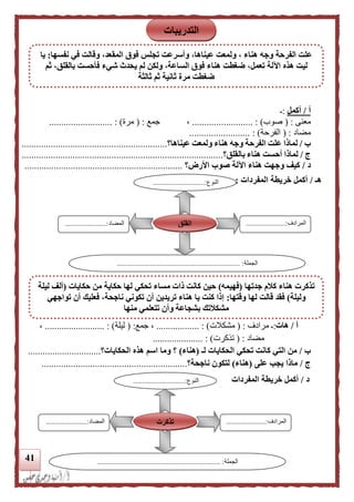 41
‫أ‬/‫أكمل‬:‫ـ‬
‫معنى‬( :‫صوب‬....................... : )..،‫جمع‬( :‫مرة‬.......................... : )
‫مضاد‬( :‫الفرحة‬......................... : )
‫ب‬/‫الفرحة‬ ‫علت‬ ‫لماذا‬‫عيناها‬ ‫ولمعت‬ ‫هناء‬ ‫وجه‬‫؟‬............................................................
‫ج‬/‫بالقلق‬ ‫هناء‬ ‫أحست‬ ‫لماذا‬‫؟‬...................................................................................
‫د‬/‫األرض‬ ‫صوب‬ ‫اآللة‬ ‫هناء‬ ‫وجهت‬ ‫كيف‬‫؟‬.................................................................
‫هـ‬/‫المفردات‬ ‫خريطة‬ ‫أكمل‬:
‫أ‬/‫هات‬:‫مرادف‬ ‫ـ‬( :‫مشكال‬‫ت‬............... : )...‫جمع‬ ،( :‫ليلة‬......................... : )،
‫مضاد‬( :‫تذكرت‬..................... : )
‫ب‬/‫كا‬ ‫التي‬ ‫من‬‫لـ‬ ‫الحكايات‬ ‫تحكي‬ ‫نت‬(‫هناء‬)‫الحكايات‬ ‫هذه‬ ‫اسم‬ ‫وما‬ ‫؟‬‫؟‬..............................
‫ج‬/‫على‬ ‫يجب‬ ‫ماذا‬(‫هناء‬)‫ناجحة‬ ‫لتكون‬‫؟‬............................................................
‫د‬/‫المفردات‬ ‫خريطة‬ ‫أكمل‬
‫النوع‬.............................:
...
‫المرادف‬......................:
...
‫المضاد‬.......................:
‫الجملة‬..................................................................... :
‫القلق‬
‫النوع‬.............................:
...
‫المرادف‬......................:
...
‫المضاد‬.....................:..
‫الجملة‬..................................................................... :
‫تذكرت‬
‫التدريبات‬
‫نفسها‬ ‫في‬ ‫وقالت‬ ،‫المقعد‬ ‫فوق‬ ‫تجلس‬ ‫وأسرعت‬ ،‫عيناها‬ ‫ولمعت‬ ، ‫هناء‬ ‫وجه‬ ‫الفرحة‬ ‫علت‬:‫يا‬
،‫تعمل‬ ‫اآللة‬ ‫هذه‬ ‫ليت‬‫ثم‬ ،‫بالقلق‬ ‫فأحست‬ ‫شيء‬ ‫يحدث‬ ‫لم‬ ‫ولكن‬ ،‫الساعة‬ ‫فوق‬ ‫هناء‬ ‫ضغطت‬
‫ثالثة‬ ‫ثم‬ ‫ثانية‬ ‫مرة‬ ‫ضغطت‬
‫جدتها‬ ‫كلم‬ ‫هناء‬ ‫تذكرت‬(‫فهيمه‬)‫ذ‬ ‫كانت‬ ‫حين‬‫حكايات‬ ‫من‬ ‫حكاية‬ ‫لها‬ ‫تحكي‬ ‫مساء‬ ‫ات‬(‫ليلة‬ ‫ألف‬
‫وليلة‬)‫وقتها‬ ‫لها‬ ‫قالت‬ ‫فقد‬:‫تواجهي‬ ‫أن‬ ‫فعليك‬ ،‫ناجحة‬ ‫تكوني‬ ‫أن‬ ‫تريدين‬ ‫هناء‬ ‫يا‬ ‫كنت‬ ‫إذا‬
‫منها‬ ‫تتعلمي‬ ‫وأن‬ ‫بشجاعة‬ ‫مشكلتك‬
 