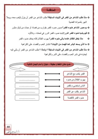 44
‫السابقة؟‬ ‫األبيات‬ ‫في‬ ‫القمر‬ ‫من‬ ‫الشاعر‬ ‫طلب‬ ‫ماذا‬‫ويمأل‬ ،‫معه‬ ‫ليلعب‬ ‫ينزل‬ ‫أن‬ ‫القمر‬ ‫من‬ ‫الشاعر‬ ‫طلب‬
‫الفضية‬ ‫بأضوائه‬ ‫النهر‬
‫القمر؟‬ ‫ضوء‬ ‫الشاعر‬ ‫صور‬ ‫بم‬‫ضو‬ ‫صور‬‫منثور‬ ‫لؤلؤ‬ ‫من‬ ‫حبات‬ ‫أو‬ ،‫فضة‬ ‫من‬ ‫بقوارب‬ ‫القمر‬ ‫ء‬
‫الدرر؟‬ ‫القمر‬ ‫ضوء‬ ‫يشبه‬ ‫فيم‬‫وتأللؤه‬ ، ‫لمعانه‬ ‫في‬ ‫الدرر‬ ‫القمر‬ ‫ضوء‬ ‫يشبه‬
‫القمر؟‬ ‫ضوء‬ ‫يأتي‬ ‫عندما‬ ‫الظلم‬ ‫يفعل‬ ‫ماذا‬‫القمر‬ ‫ضوء‬ ‫يخاف‬ ‫كأنه‬ ‫الظالم‬ ‫يهرب‬
‫األبيات؟‬ ‫من‬ ‫فهمت‬ ‫كما‬ ‫البشر‬ ‫يسعد‬ ‫الذي‬ ‫ما‬‫الكراهية‬ ‫على‬ ‫والقضاء‬ ‫الحب‬ ‫انتشار‬
‫؟‬ ‫ولماذا‬ ‫؟‬ ‫السابقة‬ ‫األبيات‬ ‫في‬ ‫القمر‬ ‫من‬ ‫الشاعر‬ ‫طلب‬ ‫ماذا‬‫إليه‬ ‫يأتي‬ ‫أن‬ ‫القمر‬ ‫من‬ ‫الشاعر‬ ‫طلب‬
‫والكراهية‬ ‫الشر‬ ‫على‬ ‫والقضاء‬ ‫الحب‬ ‫نشر‬ ‫في‬ ‫ليعاونه‬
‫المناقشة‬
‫م‬ ‫ضع‬‫النقط‬ ‫كان‬(‫حقيقة‬–‫خيال‬)‫التالية‬ ‫الجمل‬ ‫أمام‬
‫الشاعر‬ ‫مع‬ ‫يلعب‬ ‫القمر‬
‫ضوء‬ ‫من‬ ‫الظالم‬ ‫يهرب‬
‫القمر‬
........................
........................
........................ ‫بالقمر‬ ‫تستضىء‬ ‫الناس‬
‫القمر‬ ‫عن‬ ‫يكتب‬ ‫الشاعر‬
‫كالفضة‬ ‫القمر‬ ‫ضوء‬
........................
........................
 