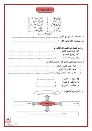 45
ْ‫قمـــــــــر‬ ‫يا‬ ْ‫زل‬ْ‫ن‬‫ا‬ْ‫ر‬‫الشج‬ ‫تحت‬ ‫نلعب‬
ْ‫هــــــــــر‬َّ‫ن‬‫ال‬ ‫أل‬ْ‫م‬‫وت‬‫ا‬ ‫ك‬‫أنوار‬ْ ‫ــــة‬‫ِّيــ‬‫ه‬‫لب‬
ْ ‫ــــة‬َّ‫ـ‬‫ي‬ِّ‫ض‬ِ‫ف‬ ‫ق‬ِ‫ار‬‫و‬‫ز‬ْ‫ر‬‫ر‬‫كالـــــد‬ ‫يء‬ِ‫ض‬‫ت‬
ْ‫ــــــــر‬‫مــ‬‫ق‬ ‫يا‬ ‫ل‬‫عا‬‫ت‬ْ‫م‬‫ـــال‬َّ‫ـ‬‫الظــ‬ ‫ب‬‫ْر‬‫ه‬‫ي‬ِ‫ل‬
ْ‫ـــــــر‬‫شـ‬‫الب‬ ‫ْعد‬‫س‬‫وي‬ْ‫ــــــــر‬‫مــ‬‫ق‬ ‫يا‬ ‫ل‬‫عا‬‫ت‬
ْ‫ــــــــر‬‫مــ‬‫ق‬ ‫يا‬ ‫ل‬‫عا‬‫ت‬
‫أ‬/‫؟‬ ‫القمر‬ ‫من‬ ‫الشاعر‬ ‫طلب‬ ‫ماذا‬.........................................................................
‫ب‬/‫القمر‬ ‫الشاعرنور‬ ‫صور‬ ‫بم‬‫؟‬...........................................................................
‫ج‬/‫التالية‬ ‫التعبيرات‬ ‫في‬ ‫الجمال‬ ‫ما‬:‫ـ‬
(‫الشجر‬ ‫تحت‬ ‫نلعب‬)............ :..............................................................
(‫فضية‬ ‫زوارق‬).......................................................................... :
(‫الظالم‬ ‫يهرب‬).......................................................................... :
‫د‬/‫التالية‬ ‫المعاني‬ ‫على‬ ‫يدل‬ ‫ما‬ ‫النص‬ ‫من‬ ‫هات‬:‫ـ‬
o‫المكان‬ ‫تضىء‬ ‫القمر‬ ‫أنوار‬.............................................................................
o‫اللؤلؤ‬ ‫مثل‬ ‫القمر‬ ‫ضوء‬..................................................................................
o‫ال‬‫السعادة‬ ‫ويجلب‬ ،‫الظالم‬ ‫يخيف‬ ‫قمر‬.................................................................
‫مفرد‬( :‫الدرر‬):....(.....................).
‫مرادف‬( :‫البهية‬):).............................(
‫مضاد‬( :‫تضئ‬):..............()...............
‫هـ‬/‫المفردات‬ ‫خريطة‬ ‫أكمل‬:‫النوع‬.............................:
...
‫المرا‬‫دف‬......................:
...
‫المضاد‬.......................:
‫الجملة‬..................................................................... :
‫يسعد‬
‫التدريبات‬
 