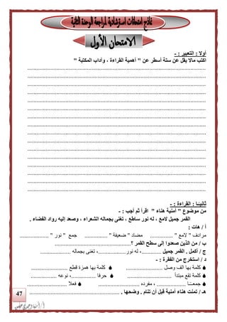 47
‫أوال‬:‫التعبير‬:-
‫اكتب‬‫عن‬ ‫أسطر‬ ‫ستة‬ ‫عن‬ ‫يقل‬ ‫ماال‬"‫المكتبة‬ ‫وآداب‬ ، ‫القراءة‬ ‫أهمية‬"
.....................................................................................................................
.....................................................................................................................
.....................................................................................................................
.....................................................................................................................
.....................................................................................................................
.....................................................................................................................
.....................................................................................................................
.....................................................................................................................
.....................................................................................................................
.....................................................................................................................
.....................................................................................................................
.....................................................................................................................
.....................................................................................................................
.....................................................................................................................
.....................................................................................................................
.....................................................................................................................
‫ـا‬‫ا‬‫ثانيـ‬:‫القراءة‬:-
‫موضوع‬ ‫من‬"‫هناء‬ ‫أمنية‬"‫أجب‬ ‫ثم‬ ‫اقرأ‬:-
‫س‬ ‫نور‬ ‫له‬ ، ‫المع‬ ‫جميل‬ ‫القمر‬‫الفضاء‬ ‫رواد‬ ‫إليه‬ ‫وصعد‬ ، ‫الشعراء‬ ‫بجماله‬ ‫تغنى‬ ، ‫اطع‬.
‫أ‬/‫هات‬:
‫مرادف‬"‫المع‬......... "......‫مضاد‬"‫ضعيفة‬............... "‫جمع‬"‫نور‬................... "
‫ب‬/‫القمر‬ ‫سطح‬ ‫إلى‬ ‫صعدوا‬ ‫الذين‬ ‫من‬‫؟‬..................................................
‫ج‬/‫أكمل‬.‫جميل‬ ‫القمر‬.............‫نور‬ ‫له‬ ،..................‫بجماله‬ ‫تغنى‬ ،....................
‫د‬/‫الفقرة‬ ‫من‬ ‫استخرج‬:-
‫بها‬ ‫كلمة‬‫وصل‬ ‫الف‬........................‫بها‬ ‫كلمة‬‫قطع‬ ‫همزة‬........................
‫كلمة‬‫مبتدأ‬ ‫تقع‬.............................‫حرفا‬................‫نوعه‬ ،.................
‫ـا‬ً‫ـ‬‫جمعـ‬...................‫مفرده‬ ،...........................‫فعال‬..........................
‫هـ‬/‫تنام‬ ‫أن‬ ‫قبل‬ ‫أمنية‬ ‫هناء‬ ‫تمنت‬.‫وضحها‬............................................................
 