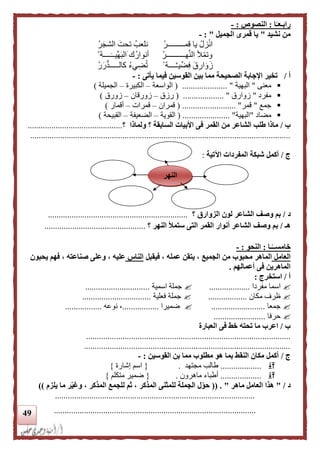 49
‫ا‬‫ا‬‫رابـعـ‬:‫ال‬‫نصوص‬:-
‫نشيد‬ ‫من‬"‫الجميل‬ ‫قمرى‬ ‫يا‬":-
ْ‫قمـــــــــر‬ ‫يا‬ ْ‫زل‬ْ‫ن‬‫ا‬ْ‫ر‬‫الشج‬ ‫تحت‬ ‫نلعب‬
ْ‫هــــــــــر‬َّ‫ن‬‫ال‬ ‫أل‬ْ‫م‬‫وت‬ْ ‫ــــة‬‫ِّيــ‬‫ه‬‫الب‬ ‫ك‬‫أنوار‬
ْ ‫ــــة‬َّ‫ـ‬‫ي‬ِّ‫ض‬ِ‫ف‬ ‫ق‬ِ‫ار‬‫و‬‫ز‬‫كالـــــد‬ ‫يء‬ِ‫ض‬‫ت‬ْ‫ر‬‫ر‬
‫أ‬/‫يأتى‬ ‫فيما‬ ‫القوسين‬ ‫بين‬ ‫مما‬ ‫الصحيحة‬ ‫اإلجابة‬ ‫تخير‬:-
‫معنى‬"‫البهية‬( ..................... "‫الواسعة‬–‫الكبيرة‬–‫الجميلة‬)
‫مفرد‬"‫زوارق‬( ................... "‫رزق‬–‫زورقان‬–‫زورق‬)
‫جمع‬"‫قمر‬( ......................... "‫قمران‬–‫قمرات‬–‫أقمار‬)
‫مضاد‬"‫البهية‬( ...................... "‫القوية‬–‫الضعيفة‬–‫القبيحة‬)
‫ب‬/‫السابقة‬ ‫األبيات‬ ‫فى‬ ‫القمر‬ ‫من‬ ‫الشاعر‬ ‫طلب‬ ‫ماذا‬‫؟‬‫ولماذا‬‫؟‬............................................
.........................................................................................................................
‫ج‬/‫اآلتية‬ ‫المفردات‬ ‫شبكة‬ ‫أكمل‬:
‫د‬/‫الزوارق‬ ‫لون‬ ‫الشاعر‬ ‫وصف‬ ‫بم‬‫؟‬.................................................................
‫هـ‬/‫النهر‬ ‫ستمأل‬ ‫التى‬ ‫القمر‬ ‫أنوار‬ ‫الشاعر‬ ‫وصف‬ ‫بم‬‫؟‬...............................................
‫ـا‬‫ا‬‫خامســ‬:‫النحو‬:-
‫العامل‬‫فيقبل‬ ، ‫عمله‬ ‫يتقن‬ ، ‫الجميع‬ ‫من‬ ‫محبوب‬ ‫الماهر‬‫الناس‬‫يحبون‬ ‫فهم‬ ، ‫صناعته‬ ‫وعلى‬ ، ‫عليه‬
‫أعمالهم‬ ‫فى‬ ‫الماهرين‬.
‫أ‬/‫استخرج‬:
‫مفردا‬ ‫اسما‬...................‫اسمية‬ ‫جملة‬..............................
‫مكان‬ ‫ظرف‬..................‫فعلية‬ ‫جملة‬................................
‫جمعا‬.........................‫ضميرا‬.................‫نوعه‬ ،.................
‫حرفا‬........................
‫ب‬/‫العبارة‬ ‫فى‬ ‫خط‬ ‫تحته‬ ‫ما‬ ‫اعرب‬
...............................................................................................
................................................................................................
‫ج‬/‫القوسين‬ ‫بن‬ ‫مما‬ ‫مطلوب‬ ‫هو‬ ‫بما‬ ‫النقط‬ ‫مكان‬ ‫أكمل‬:-
...................‫مجتهد‬ ‫طالب‬.{‫إشارة‬ ‫اسم‬}
...................‫ماهرون‬ ‫أطباء‬.{‫متكلم‬ ‫ضمير‬}
‫د‬/"‫ماهر‬ ‫العامل‬ ‫هذا‬"(( .، ‫المذكر‬ ‫للجمع‬ ‫ثم‬ ، ‫المذكر‬ ‫للمثنى‬ ‫الجملة‬ ‫ل‬ّ‫حو‬‫يلزم‬ ‫ما‬ ‫ر‬ّ‫ي‬‫وغ‬))
.............................................................................................
..............................................................................................
‫النهر‬
 