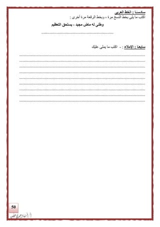 51
‫ـا‬‫ا‬‫سادسـ‬:‫العربى‬ ‫الخط‬
‫أخرى‬ ‫مرة‬ ‫الرقعة‬ ‫وبخط‬ ، ‫مرة‬ ‫النسخ‬ ‫بخط‬ ‫يلى‬ ‫ما‬ ‫اكتب‬:
‫التعظيم‬ ‫يستحق‬ ، ‫مجيد‬ ‫ماض‬ ‫له‬ ‫وطنى‬
...................................................................
‫ا‬‫ا‬‫سابعـ‬:‫اإلملء‬:-‫عليك‬ ‫يملى‬ ‫ما‬ ‫اكتب‬
.....................................................................................................................
.....................................................................................................................
.....................................................................................................................
.....................................................................................................................
.....................................................................................................................
.....................................................................................................................
.....................................................................................................................
.....................................................................................................................
.....................................................................................................................
 