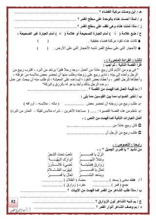 52
‫هـ‬/‫؟‬ ‫الفضاء‬ ‫مركبة‬ ‫وصلت‬ ‫أين‬................................................................................
‫و‬/‫؟‬ ‫القمر‬ ‫سطح‬ ‫على‬ ‫بالوحدة‬ ‫هناء‬ ‫أحست‬ ‫لماذا‬...........................................................
‫ز‬/‫؟‬ ‫القمر‬ ‫سطح‬ ‫على‬ ‫تقف‬ ‫وهى‬ ‫هناء‬ ‫تمنت‬ ‫ماذا‬............................................................
‫ح‬/‫علمة‬ ‫ضع‬(√)‫علمة‬ ‫أو‬ ‫الصحيحة‬ ‫العبارة‬ ‫أمام‬(×)‫الصحيحة‬ ‫غير‬ ‫العبارة‬ ‫أمام‬:
‫حقيقية‬ ‫فضاء‬ ‫مركبة‬ ‫تقود‬ ‫هناء‬ ‫كانت‬.) (
‫ا‬‫أل‬‫األرض‬ ‫على‬ ‫التى‬ ‫األحجار‬ ‫تشبه‬ ‫القمر‬ ‫سطح‬ ‫على‬ ‫التى‬ ‫حجار‬) ( .
‫ـا‬‫ا‬‫ثالثـ‬:‫المتحررة‬ ‫القراءة‬:-
‫اقرأ‬‫التالية‬ ‫القصة‬‫أجب‬ ‫ثم‬ ،:
"‫ا‬ ، ‫البرد‬ ‫من‬ ‫يرتعد‬ ‫ا‬ً‫فقير‬ ‫رجال‬ ‫وجد‬ ، ‫العمل‬ ‫من‬ ‫ًا‬‫د‬‫عائ‬ ‫ربيع‬ ‫كان‬ ‫األيام‬ ‫من‬ ‫يوم‬ ‫فى‬‫من‬ ‫ربيع‬ ‫قترب‬
، ‫غرفته‬ ‫من‬ ‫مالبسه‬ ‫بعض‬ ‫تحضر‬ ‫أن‬ ‫منها‬ ‫وطلب‬ ‫زوجته‬ ‫على‬ ‫ربيع‬ ‫نادى‬ ، ‫بيته‬ ‫إلى‬ ‫وأخذه‬ ‫الرجل‬
‫المعيشة‬ ‫على‬ ‫ليساعده‬ ‫؛‬ ‫النقود‬ ‫بعض‬ ‫وأعطاه‬ ، ‫الفقير‬ ‫للرجل‬ ‫وأعطاها‬‫عمل‬ ‫عن‬ ‫يبح‬ ‫أن‬ ‫منه‬ ‫طلب‬ ‫ثم‬ ،
‫والبركة‬ ‫بالرزق‬ ‫له‬ ‫يدعو‬ ‫وأخذ‬ ‫بذلك‬ ‫الرجل‬ ‫وعده‬ ،"
‫أ‬/‫كما‬ ‫العمل‬ ‫قيمة‬ ‫ما‬‫القصة‬ ‫من‬ ‫فهمت‬‫؟‬......................... ................................
‫ب‬/‫يلى‬ ‫مما‬ ‫القوسين‬ ‫بين‬ ‫مما‬ ‫الصواب‬ ‫تخير‬:
‫بعض‬ ‫تحضر‬ ‫أن‬ ‫زوجته‬ ‫من‬ ‫ربيع‬ ‫طلب‬...................(‫ماله‬–‫مالبسه‬–‫أوراقه‬)
‫القصيرة‬ ‫القصة‬ ‫هذه‬ ‫من‬ ‫نتعلم‬:......(‫اآلخر‬ ‫مساعدة‬‫ين‬–‫ثقيلة‬ ‫مالبس‬ ‫شراء‬–‫البرد‬ ‫من‬ ‫الحذر‬)
‫أكمل‬‫النص‬ ‫من‬ ‫فهمت‬ ‫كما‬ ‫التالية‬ ‫العبارات‬:-
‫من‬ ‫ًا‬‫د‬‫عائ‬ ‫ربيع‬ ‫كان‬...........................................
‫أن‬ ‫الرجل‬ ‫من‬ ‫ربيع‬ ‫طلب‬....................................
‫ا‬‫ا‬‫رابـعـ‬:‫ال‬‫نصوص‬:-
‫نشيد‬ ‫من‬"‫الجمي‬ ‫قمرى‬ ‫يا‬‫ل‬":-
ْ‫قمـــــــــر‬ ‫يا‬ ْ‫زل‬ْ‫ن‬‫ا‬ْ‫ر‬‫الشج‬ ‫تحت‬ ‫نلعب‬
ْ‫هــــــــــر‬َّ‫ن‬‫ال‬ ‫أل‬ْ‫م‬‫وت‬ْ ‫ــــة‬‫ِّيــ‬‫ه‬‫الب‬ ‫ك‬‫أنوار‬
ْ ‫ــــة‬َّ‫ـ‬‫ي‬ِّ‫ض‬ِ‫ف‬ ‫ق‬ِ‫ار‬‫و‬‫ز‬ْ‫ر‬‫ر‬‫كالـــــد‬ ‫يء‬ِ‫ض‬‫ت‬
ْ‫ــــــــر‬‫مــ‬‫ق‬ ‫يا‬ ‫ل‬‫عا‬‫ت‬ْ‫م‬‫ـــال‬َّ‫ـ‬‫الظــ‬ ‫ب‬‫ْر‬‫ه‬‫ي‬ِ‫ل‬
‫ـــــــ‬‫شـ‬‫الب‬ ‫ْعد‬‫س‬‫وي‬ْ‫ر‬ْ‫ــــــــر‬‫مــ‬‫ق‬ ‫يا‬ ‫ل‬‫عا‬‫ت‬
‫أ‬/‫هات‬‫معنى‬(‫يسعد‬............... )‫مضاد‬(‫الظالم‬.................... )
‫جمع‬(‫قمر‬.............. )...‫مفرد‬(‫زوارق‬.................... )
‫ب‬/‫األب‬ ‫من‬ ‫فهمت‬ ‫كما‬ ‫القمر‬ ‫من‬ ‫الشاعر‬ ‫طلب‬ ‫ماذا‬‫يات‬‫؟‬............................................
.................................................................................................................
‫ج‬/‫الزوارق‬ ‫لون‬ ‫الشاعر‬ ‫شبه‬ ‫بم‬‫؟‬...........................................................
‫د‬/‫القمر‬ ‫أنوار‬ ‫الشاعر‬ ‫وصف‬ ‫بم‬‫؟‬..........................................................
 