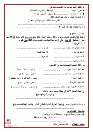 53
‫هـ‬/‫يلى‬ ‫مما‬ ‫القوسين‬ ‫بين‬ ‫مما‬ ‫الصواب‬ ‫تخير‬:
‫معنى‬"‫البهية‬( ....................... "‫الواسعة‬–‫الكبيرة‬–‫الجميلة‬)
‫مفرد‬"‫زوارق‬( ..................... "‫زورق‬–‫أزرق‬–‫زرقاء‬)
‫و‬/‫التالى‬ ‫المعنى‬ ‫على‬ ‫يدل‬ ‫ما‬ ‫النص‬ ‫من‬ ‫هات‬:
((‫تسعد‬ ‫والبشر‬ ‫يهرب‬ ‫الظالم‬ ‫يجعل‬ ‫القمر‬))
..........................................................................................................
‫ز‬/‫النص‬ ‫هذا‬ ‫قائل‬ ‫الشاعر‬ ‫من‬‫؟‬..................................................................
‫ـا‬‫ا‬‫خامســ‬:‫النحو‬:-
‫و‬‫جدت‬‫هناء‬‫وهى‬ ‫قالت‬ ، ‫ا‬‫ا‬‫ي‬‫عال‬ ‫وتطير‬ ‫تقفز‬ ، ‫بسهولة‬ ‫تتحرك‬ ‫نفسها‬‫مسرورة‬‫يحدث‬ ‫كيف‬‫هذا‬‫؟‬!‫إننى‬
‫مثل‬ ‫وأهبط‬ ‫أطير‬‫الفراشة‬‫ثقيلة‬ ‫ومعدات‬ ‫آالت‬ ‫من‬ ‫أحمله‬ ‫مما‬ ‫الرغم‬ ‫على‬ ،‫فوق‬‫ظهرى‬.
‫أ‬/‫استخرج‬:
‫اسما‬‫الجمع‬ ‫على‬ ‫يدل‬...................‫اسمية‬ ‫جملة‬..............................
‫مكان‬ ‫ظرف‬.............................‫فعلية‬ ‫جملة‬................................
‫ضميرا‬..................................‫حرفا‬.......................................
‫استفهام‬ ‫أداة‬............................
‫ب‬/‫القوسين‬ ‫بين‬ ‫مما‬ ‫الصحيحة‬ ‫اإلجابة‬ ‫اختر‬
‫كلمة‬"‫هناء‬"‫تعرب‬:..........................{‫خبرا‬–‫فاعال‬–‫مبتدأ‬}
‫كلمة‬"‫مسرورة‬"‫تعرب‬................... :.......{‫فعل‬–‫خبر‬–‫فاع‬‫ل‬}
‫كلمة‬"‫هذا‬: ".............................{‫ضمير‬–‫اشارة‬ ‫اسم‬–‫استفهام‬ ‫أداة‬}
‫كلمة‬"‫الفراشة‬"............................{‫مفرد‬–‫مثنى‬–‫جمع‬}
‫كلمة‬"‫فوق‬"‫مكان‬ ‫ظرف‬..........................{‫منصوب‬–‫مرفوع‬–‫مجرور‬}
‫ج‬/‫الجملة‬ ‫حول‬‫يلزم‬ ‫ما‬ ‫وغير‬ ‫اسمية‬ ‫جملة‬ ‫إلى‬ ‫اآلتية‬
((‫اللوحة‬ ‫أمل‬ ‫ترسم‬))
.............................................................................................
‫د‬/‫هذا‬‫بعمله‬ ‫يهتم‬ ‫المعلم‬(( .‫لل‬ ‫السابقة‬ ‫العبارة‬ ‫اجعل‬‫المذكر‬ ‫مثنى‬‫صحيحة‬ ‫الجملة‬ ‫واكتب‬ ،))
.............................................................................................
‫ـا‬‫ا‬‫سادسـ‬:‫الخ‬‫العربى‬ ‫ط‬
‫اكتب‬‫أخرى‬ ‫مرة‬ ‫الرقعة‬ ‫وبخط‬ ، ‫مرة‬ ‫النسخ‬ ‫بخط‬ ‫يلى‬ ‫ما‬:
‫صدقة‬ ‫أخيك‬ ‫وجه‬ ‫فى‬ ‫تبسمك‬
...................................................................
‫ا‬‫ا‬‫سابعـ‬:‫اإلملء‬:-‫عليك‬ ‫يملى‬ ‫ما‬ ‫اكتب‬
 