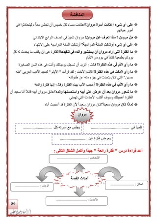 56
‫على‬‫مروا‬ ‫أسرة‬ ‫اعتادت‬ ‫شيء‬ ‫أي‬‫ن؟‬‫اعتادت‬‫في‬ ‫ليتحادثوا‬ ، ً‫ا‬‫مع‬ ‫تجلس‬ ‫أن‬ ‫خميس‬ ‫كل‬ ‫مساء‬
‫حياتهم‬ ‫أمور‬
ْ‫ن‬َ‫م‬‫مروان؟‬ ‫عن‬ ‫تعرف‬ ‫ماذا‬ ‫؟‬ ‫مروان‬‫االبتدائي‬ ‫الرابع‬ ‫الصف‬ ‫في‬ ‫تلميذ‬ ‫مروان‬
‫الدراسية؟‬ ‫السنة‬ ‫أوشكت‬ ‫شيء‬ ‫أي‬ ‫على‬‫االنتهاء‬ ‫على‬ ‫الدراسية‬ ‫السنة‬ ‫أوشكت‬
‫تنف‬ ‫في‬ ‫والده‬ ‫يستشير‬ ‫أن‬ ‫مروان‬ ‫أراد‬ ‫التي‬ ‫الفكرة‬ ‫ما‬‫يذها؟‬‫الفكرة‬‫هى‬‫كل‬ ‫له‬ ‫يحدث‬ ‫ما‬ ‫يكتب‬ ‫أن‬
‫األيام‬ ‫من‬ ‫يوم‬ ‫في‬ ً‫ا‬‫كتاب‬ ‫يطبعها‬ ‫ثم‬ ‫يوم‬
‫الفكرة؟‬ ‫هذه‬ ‫في‬ ‫األم‬ ‫رأي‬ ‫ما‬‫قالت‬:‫الصغيرة‬ ‫السن‬ ‫هذه‬ ‫في‬ ‫وأنت‬ ‫يومياتك‬ ‫تسجل‬ ‫أن‬ ‫أتريد‬
‫الفكرة؟‬ ‫هذه‬ ‫في‬ ‫األخت‬ ‫رأي‬ ‫ما‬‫األخت‬ ‫قالت‬:‫قرأت‬ ‫لقد‬"‫األيام‬"‫العربي‬ ‫األدب‬ ‫لعميد‬"‫طه‬
‫حسين‬"‫طفولته‬ ‫عن‬ ‫منه‬ ‫جزء‬ ‫في‬ ‫يتحدث‬ ‫كان‬ ‫التي‬
‫الفكرة؟‬ ‫هذه‬ ‫في‬ ‫األب‬ ‫رأي‬ ‫ما‬‫أ‬‫ع‬‫وقال‬ ‫الفكرة‬ ‫بهذه‬ ‫األب‬ ‫جب‬:‫رائعة‬ ‫فكرة‬ ‫إنها‬
‫والده؟‬ ‫واستحسنها‬ ‫أبيه‬ ‫على‬ ‫عرض‬ ‫أن‬ ‫بعد‬ ‫مروان‬ ‫شعور‬ ‫ما‬‫أن‬ ‫سعيد‬ ‫أنا‬ ً‫ال‬‫قائ‬ ‫أبيه‬ ‫مروان‬ ‫عانق‬
‫وسوف‬ ‫أعجبتك‬ ‫الفكرة‬‫أ‬‫األحداث‬ ‫كتب‬‫تهمني‬ ‫التي‬
‫؟‬‫ا‬‫ا‬‫سعيد‬ ‫مروان‬ ‫كان‬ ‫لماذا‬‫أب‬ ‫أعجبت‬ ‫قد‬ ‫الفكرة‬ ‫ألن‬ ً‫ا‬‫سعيد‬ ‫مروان‬ ‫كان‬‫ا‬‫ه‬
‫درس‬ ‫قراءة‬ ‫أعد‬"‫رائعة‬ ‫فكرة‬"‫التالى‬ ‫الشكل‬ ‫وأكمل‬ ‫اا‬‫د‬‫جي‬:
‫المناقشة‬
‫مروان‬
‫فى‬ ‫تلميذ‬....................................‫كل‬ ‫أسرته‬ ‫مع‬ ‫يجلس‬...........................
‫عن‬ ‫فكرة‬ ‫يعرض‬........................
‫القصة‬ ‫أحداث‬
‫ا‬‫ألحداث‬....................................... :
‫المكان‬:..............................‫الزمان‬............ :..................
‫األشخاص‬....................................... :
 