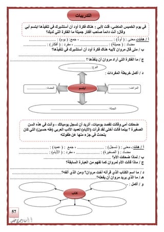 57
‫أ‬/‫هات‬:‫ـ‬‫معنى‬( :‫أود‬............................. : )‫جمع‬ ،( :‫يوم‬)........................ :
‫مضاد‬( :‫جميلة‬.............................. : )‫مفرد‬ ،( :‫أفكار‬).................... :
‫ب‬/‫أن‬ ‫أود‬ ‫فكرة‬ ‫هناك‬ ‫ألبيه‬ ‫مروان‬ ‫قال‬ ‫متى‬‫أستشيرك‬‫تنفيذها؟‬ ‫في‬
..........................................................................................................
‫ج‬/‫ا‬ ‫ما‬‫؟‬ ‫ينفذها‬ ‫أن‬ ‫مروان‬ ‫أراد‬ ‫التي‬ ‫لفكرة‬...................................................................
‫د‬/‫المفردات‬ ‫خريطة‬ ‫أكمل‬:
‫أ‬/‫هات‬:‫معنى‬ ‫ـ‬( :‫تسجل‬).............. :..........‫جمع‬ ،:(‫عميد‬................ : )..........
‫مضاد‬( :‫الصغي‬‫رة‬.................. : )...‫مفرد‬ ،( :‫األيام‬................. : ).........
‫ب‬/‫لماذ‬‫األم‬ ‫ضحكت‬ ‫ا‬‫؟‬............................................................
‫ج‬/‫السابقة؟‬ ‫العبارة‬ ‫من‬ ‫تفهم‬ ‫كما‬ ‫لمروان‬ ‫األم‬ ‫قالت‬ ‫ماذا‬
........................................................................................................................
‫د‬/‫ألفه‬ ‫الذي‬ ‫ومن‬ ‫مروان؟‬ ‫أخت‬ ‫قرأته‬ ‫الذي‬ ‫الكتاب‬ ‫اسم‬ ‫ما‬‫؟‬............................................
‫ه‬‫ـ‬/‫يفعله‬ ‫أن‬ ‫مروان‬ ‫يريد‬ ‫الذي‬ ‫ما‬‫؟‬.............................................................................
‫و‬/‫أكمل‬:-
‫النوع‬.............................:
...
‫المرادف‬......................:
...
‫المضاد‬......:.................
‫الجملة‬..................................................................... :
‫ابتسم‬
‫كتاب‬
‫التدريبات‬
‫أل‬ ‫قلت‬ ،‫الماضي‬ ‫الخميس‬ ‫يوم‬ ‫في‬‫بي‬:‫أبي‬ ‫ابتسم‬ ‫تنفيذها‬ ‫في‬ ‫أستشيرك‬ ‫أن‬ ‫أود‬ ‫فكرة‬ ‫هناك‬
‫وقال‬:‫لديك؟‬ ‫التي‬ ‫الفكرة‬ ‫ما‬ ‫جميلة‬ ‫أفكار‬ ‫صاحب‬ ‫ا‬‫ا‬‫دائم‬ ‫أنت‬
‫السن‬ ‫هذه‬ ‫في‬ ‫وأنت‬ ، ‫يومياتك‬ ‫تسجل‬ ‫أن‬ ‫أتريد‬ ،‫يوميات‬ ‫تقصد‬ ‫وقالت‬ ‫أمي‬ ‫ضحكت‬
‫قرأت‬ ‫لقد‬ ‫أختي‬ ‫قالت‬ ‫بينما‬ ‫؟‬ ‫الصغيرة‬(‫األيام‬)‫العربي‬ ‫األدب‬ ‫لعميد‬(‫حسين‬ ‫طه‬)‫كان‬ ‫التي‬
‫طفولته‬ ‫عن‬ ‫منها‬ ‫جزء‬ ‫في‬ ‫يتحدث‬
 