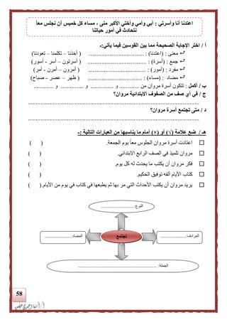 58
‫أ‬/‫يأتي‬ ‫فيما‬ ‫القوسين‬ ‫بين‬ ‫مما‬ ‫الصحيحة‬ ‫اإلجابة‬ ‫اختر‬:‫ـ‬
‫معنى‬( :‫اعتدنا‬................................... : )(‫أخذنا‬–‫تكلمنا‬–‫تعودنا‬)
‫جمع‬( :‫أسرة‬............................. : ).........(‫أسرتون‬–‫أسر‬-‫أسور‬)
‫مفرد‬( :‫أمور‬................................. : )....(‫أمرون‬–‫أمرن‬-‫أمر‬)
‫مضاد‬( :‫مساء‬................................... : )(‫ظهر‬–‫عصر‬-‫صباح‬)
‫ب‬/‫أكمل‬:‫تتك‬‫أ‬ ‫ون‬‫من‬ ‫مروان‬ ‫سرة‬.............‫و‬...............‫و‬...............‫و‬.............
‫ج‬/‫مروان؟‬ ‫االبتدائية‬ ‫الصفوف‬ ‫من‬ ‫صف‬ ‫أي‬ ‫في‬
..............................................................................................................
‫د‬/‫أسر‬ ‫تجتمع‬ ‫متى‬‫مروان‬ ‫ة‬‫؟‬
..............................................................................................................
‫هـ‬/‫علمة‬ ‫ضع‬(√)‫أو‬(×)‫يناسبه‬ ‫ما‬ ‫أمام‬‫ا‬‫التالية‬ ‫العبارات‬ ‫من‬:-
‫مر‬ ‫أسرة‬ ‫اعتادت‬‫ا‬ ‫وان‬‫الجمعة‬ ‫يوم‬ ً‫ا‬‫مع‬ ‫لجلوس‬.) (
‫تلمي‬ ‫مروان‬‫ذ‬‫االبتدائي‬ ‫الرابع‬ ‫الصف‬ ‫في‬.) (
‫يوم‬ ‫كل‬ ‫له‬ ‫يحدث‬ ‫ما‬ ‫يكتب‬ ‫أن‬ ‫مروان‬ ‫فكر‬.) (
‫كتاب‬‫الحكيم‬ ‫توفيق‬ ‫ألفه‬ ‫األيام‬.) (
‫األيام‬ ‫من‬ ‫يوم‬ ‫في‬ ‫كتاب‬ ‫في‬ ‫يطبعها‬ ‫ثم‬ ‫بها‬ ‫مر‬ ‫التي‬ ‫األحداث‬ ‫يكتب‬ ‫أن‬ ‫مروان‬ ‫يريد‬.) (
‫النوع‬.............................:
...
‫المرادف‬......................:
...
‫المضاد‬.......................:
‫الجملة‬.................... :.................................................
‫تجتمع‬
‫وأسرتي‬ ‫أنا‬ ‫اعتدنا‬:‫م‬ ، ‫منى‬ ‫األكبر‬ ‫وأختي‬ ‫وأمي‬ ‫أبي‬‫ا‬‫ا‬‫مع‬ ‫نجلس‬ ‫أن‬ ‫خميس‬ ‫كل‬ ‫ساء‬
‫حياتنا‬ ‫أمور‬ ‫في‬ ‫نتحادث‬
 
