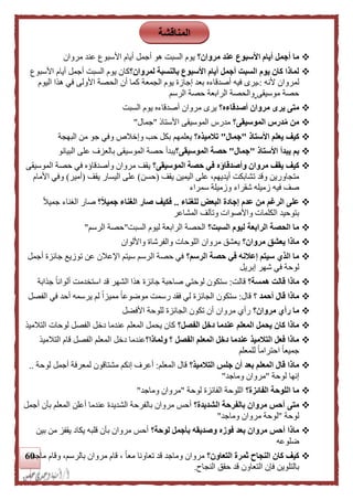 61
‫مروان؟‬ ‫عند‬ ‫األسبوع‬ ‫أيام‬ ‫أجمل‬ ‫ما‬‫مروان‬ ‫عند‬ ‫األسبوع‬ ‫أيام‬ ‫أجمل‬ ‫هو‬ ‫السبت‬ ‫يوم‬
‫لمروان؟‬ ‫بالنسبة‬ ‫األسبوع‬ ‫أيام‬ ‫أجمل‬ ‫السبت‬ ‫يوم‬ ‫كان‬ ‫لماذا‬‫األسبوع‬ ‫أيام‬ ‫أجمل‬ ‫السبت‬ ‫يوم‬ ‫كان‬
‫أل‬ ‫لمروان‬‫نه‬:‫الجمعة‬ ‫يوم‬ ‫إجازة‬ ‫بعد‬ ‫أصدقاءه‬ ‫فيه‬ ‫ـيرى‬‫اليوم‬ ‫هذا‬ ‫في‬ ‫األولى‬ ‫الحصة‬ ‫أن‬ ‫كما‬
‫موسيقى‬ ‫حصة‬‫الرسم‬ ‫حصة‬ ‫الرابعة‬ ‫والحصة‬
‫أصدقاءه؟‬ ‫مروان‬ ‫يرى‬ ‫متى‬‫مروان‬ ‫يرى‬‫السبت‬ ‫يوم‬ ‫أصدقاءه‬
‫الموسيقى؟‬ ‫درس‬ُ‫م‬ ‫من‬‫األستال‬ ‫الموسيقى‬ ‫مدرس‬"‫جمال‬"
‫األستاذ‬ ‫يعلم‬ ‫كيف‬"‫جمال‬"‫تلميذه؟‬‫و‬ ‫حب‬ ‫بكل‬ ‫يعلمهم‬‫البهجة‬ ‫من‬ ‫جو‬ ‫وفي‬ ‫إخالص‬
‫األستاذ‬ ‫يبدأ‬ ‫بم‬"‫جمال‬"‫الموسيقى؟‬ ‫حصة‬‫البيانو‬ ‫على‬ ‫بالعزف‬ ‫الموسيقى‬ ‫حصة‬ ‫يبدأ‬
‫وأصدقاؤ‬ ‫مروان‬ ‫يقف‬ ‫كيف‬‫الموسيقى؟‬ ‫حصة‬ ‫في‬ ‫ه‬‫وأصدقاؤ‬ ‫مروان‬ ‫يقف‬‫ه‬‫الموسيقى‬ ‫حصة‬ ‫في‬
‫يقف‬ ‫اليمين‬ ‫على‬ ،‫أيديهم‬ ‫تشابكت‬ ‫وقد‬ ‫متجاورين‬(‫حسن‬)‫يقف‬ ‫اليسار‬ ‫على‬(‫أمير‬)‫األمام‬ ‫وفي‬
‫ف‬ ‫صف‬‫سمراء‬ ‫وزميلة‬ ‫شقراء‬ ‫زميله‬ ‫يه‬
‫للغناء‬ ‫البعض‬ ‫إجادة‬ ‫عدم‬ ‫من‬ ‫الرغم‬ ‫على‬..‫؟‬‫ا‬‫ل‬‫جمي‬ ‫الغناء‬ ‫صار‬ ‫فكيف‬ً‫ال‬‫جمي‬ ‫الغناء‬ ‫صار‬
‫المشاعر‬ ‫وتآلف‬ ‫واألصوات‬ ‫الكلمات‬ ‫بتوحيد‬
‫السبت؟‬ ‫ليوم‬ ‫الرابعة‬ ‫الحصة‬ ‫ما‬‫السبت‬ ‫ليوم‬ ‫الرابعة‬ ‫الحصة‬"‫الرسم‬ ‫حصة‬"
‫مروان؟‬ ‫يعشق‬ ‫ماذا‬‫وا‬ ‫والفرشاة‬ ‫اللوحات‬ ‫مروان‬ ‫يعشق‬‫أللوان‬
‫الرسم؟‬ ‫حصة‬ ‫في‬ ‫إعلنه‬ ‫سيتم‬ ‫الذي‬ ‫ما‬‫أجمل‬ ‫جائزة‬ ‫توزيع‬ ‫عن‬ ‫اإلعالن‬ ‫سيتم‬ ‫الرسم‬ ‫حصة‬ ‫في‬
‫إبريل‬ ‫شهر‬ ‫في‬ ‫لوحة‬
‫همسة؟‬ ‫قالت‬ ‫ماذا‬‫قالت‬:‫جذ‬ ً‫ا‬‫ألوان‬ ‫استخدمت‬ ‫قد‬ ‫الشهر‬ ‫هذا‬ ‫جائزة‬ ‫صاحبة‬ ‫لوحتي‬ ‫ستكون‬‫ا‬‫بة‬
‫؟‬ ‫أحمد‬ ‫قال‬ ‫ماذا‬‫قال‬:‫أ‬ ‫يرسمه‬ ‫لم‬ ً‫ا‬‫مميز‬ ً‫ا‬‫موضوع‬ ‫رسمت‬ ‫فقد‬ ‫لي‬ ‫الجائزة‬ ‫ستكون‬‫الفصل‬ ‫في‬ ‫حد‬
‫مروان؟‬ ‫رأي‬ ‫ما‬‫األفضل‬ ‫للوحة‬ ‫الجائزة‬ ‫تكون‬ ‫أن‬ ‫مروان‬ ‫رأي‬
‫الفصل؟‬ ‫دخل‬ ‫عندما‬ ‫المعلم‬ ‫يحمل‬ ‫كان‬ ‫ماذا‬‫التالميذ‬ ‫لوحات‬ ‫الفصل‬ ‫دخل‬ ‫عندما‬ ‫المعلم‬ ‫يحمل‬ ‫كان‬
‫ولماذا؟‬ ‫؟‬ ‫الفصل‬ ‫المعلم‬ ‫دخل‬ ‫عندما‬ ‫التلميذ‬ ‫فعل‬ ‫ماذا‬‫التالميذ‬ ‫قام‬ ‫الفصل‬ ‫المعلم‬ ‫دخل‬ ‫عندما‬
‫للمعلم‬ ً‫ا‬‫احترام‬ ً‫ا‬‫جميع‬
‫التلميذ؟‬ ‫جلس‬ ‫أن‬ ‫بعد‬ ‫المعلم‬ ‫قال‬ ‫ماذا‬‫المعلم‬ ‫قال‬:‫لوحة‬ ‫أجمل‬ ‫لمعرفة‬ ‫مشتاقون‬ ‫إنكم‬ ‫أعرف‬..
‫لوحة‬ ‫إنها‬"‫وماجد‬ ‫مروان‬"
‫الفائزة؟‬ ‫اللوحة‬ ‫ما‬‫لوحة‬ ‫الفائزة‬ ‫اللوحة‬"‫وماجد‬ ‫مروان‬"
‫الشديدة؟‬ ‫بالفرحة‬ ‫مروان‬ ‫أحس‬ ‫متى‬‫أجمل‬ ‫بأن‬ ‫المعلم‬ ‫أعلن‬ ‫عندما‬ ‫الشديدة‬ ‫بالفرحة‬ ‫مروان‬ ‫أحس‬
‫لوحة‬"‫لوح‬‫وماجد‬ ‫مروان‬ ‫ة‬"
‫لوحة؟‬ ‫بأجمل‬ ‫وصديقه‬ ‫فوزه‬ ‫بعد‬ ‫مروان‬ ‫أحس‬ ‫ماذا‬‫بين‬ ‫من‬ ‫يقفز‬ ‫يكاد‬ ‫قلبه‬ ‫بأن‬ ‫مروان‬ ‫أحس‬
‫ضلوعه‬
‫التعاون؟‬ ‫ثمرة‬ ‫النجاح‬ ‫كان‬ ‫كيف‬‫ماجد‬ ‫وقام‬ ،‫بالرسم‬ ‫مروان‬ ‫قام‬ ، ً‫ا‬‫مع‬ ‫تعاونا‬ ‫قد‬ ‫وماجد‬ ‫مروان‬
‫النجاح‬ ‫حقق‬ ‫قد‬ ‫التعاون‬ ‫فإن‬ ‫بالتلوين‬.
‫المناقشة‬
 
