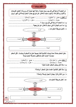 61
‫أ‬/‫أكمل‬:‫معنى‬ ‫ـ‬( :‫أعشق‬..... : ).................‫جمع‬ ،( :‫لوح‬‫ة‬................. : ).........
‫مضاد‬( :‫أجمل‬..................... : )..‫مفرد‬ ،( :‫األلوان‬................. : )......
‫ب‬/‫سبت‬ ‫يوم‬ ‫كل‬ ‫في‬ ‫الرابعة‬ ‫الحصة‬ ‫ما‬‫؟‬.............................................................
‫ج‬/‫ال‬ ‫الجائزة‬ ‫اسم‬ ‫ما‬‫توزيعها‬ ‫عن‬ ‫اإلعلن‬ ‫سيتم‬ ‫تي‬‫؟‬...............................................
‫د‬/‫المفردات‬ ‫خريطة‬ ‫أكمل‬:
‫أ‬/‫هات‬‫معنى‬( :ً‫ا‬‫احترام‬.......... : ).................،‫جمع‬( :‫الم‬‫علم‬.................... : ).....
‫مضاد‬( :ً‫ا‬‫مبتسم‬..................... : )........،‫مفرد‬( :‫لوحات‬).................. :.....
‫ب‬/‫دخل؟‬ ‫عندما‬ ‫المعلم‬ ‫يحمل‬ ‫كان‬ ‫ماذا‬
..............................................................................................................
‫ج‬/‫ولماذا؟‬ ‫؟‬ ‫المعلم‬ ‫دخل‬ ‫عندما‬ ‫التلميذ‬ ‫فعل‬ ‫ماذا‬
..............................................................................................................
‫د‬/‫ولماذا؟‬ ‫لوحة؟‬ ‫أجمل‬ ‫بجائزة‬ ‫فازا‬ ‫اللذان‬ ‫من‬
..............................................................................................................
‫هـ‬/‫المفردات‬ ‫خريطة‬ ‫أكمل‬
‫النوع‬.............................:
...
‫المرادف‬......................:
...
‫المضاد‬.......................:
‫الجملة‬.............................................................. :.......
‫أعشق‬
‫النوع‬.............................:
...
‫المرادف‬......................:
...
‫المضاد‬.......................:
‫الجملة‬..................................................................... :
‫دخل‬
‫التدريبات‬
‫اللوحات‬ ‫أعشق‬ ‫وأنا‬ ‫الرسم‬ ‫حصة‬ ‫إنها‬ ‫رائعة‬ ‫حصة‬ ‫سبت‬ ‫يوم‬ ‫كل‬ ‫في‬ ‫الرابعة‬ ‫الحصة‬ ‫إن‬
‫إبريل‬ ‫شهر‬ ‫في‬ ‫لوحة‬ ‫أجمل‬ ‫جائزة‬ ‫توزيع‬ ‫عن‬ ‫اإلعلن‬ ‫سيتم‬ ‫واليوم‬ ،‫والفرشاة‬ ‫واأللوان‬
‫المعلم‬ ‫قال‬ ، ‫جلسنا‬ ‫ثم‬ ‫للمعلم‬ ‫ا‬‫ا‬‫احترام‬ ‫ا‬‫ا‬‫جميع‬ ‫قمنا‬ ‫التلميذ‬ ‫لوحات‬ ‫معه‬ ‫ا‬‫ل‬‫حام‬ ‫المعلم‬ ‫دخل‬
‫أعرف‬ ‫ا‬‫ا‬‫مبتسم‬‫لوحة‬ ‫أجمل‬ ‫لمعرفة‬ ‫مشتاقون‬ ‫أنكم‬
 
