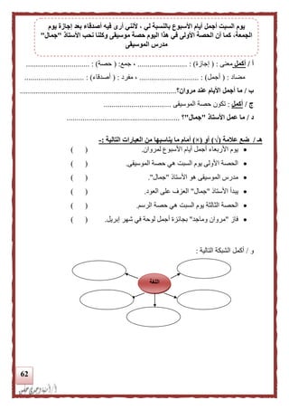 62
‫أ‬/‫أكمل‬‫مع‬‫نى‬( :‫إجازة‬......................... : )‫جمع‬ ،( :‫حصة‬).......................... :......
‫مضاد‬( :‫أجمل‬.............................. : )‫مفرد‬ ،( :‫أصدقاء‬.............................. : )
‫ب‬/‫مروان‬ ‫عند‬ ‫األيام‬ ‫أجمل‬ ‫ما‬‫؟‬...............................................................................
‫ج‬/‫أكمل‬:‫الموسيقى‬ ‫حصة‬ ‫تكون‬..................................
‫د‬/‫األستاذ‬ ‫عمل‬ ‫ما‬"‫جمال‬"‫؟‬.........................................................
‫هـ‬/‫علمة‬ ‫ضع‬(√)‫أو‬(×)‫يناسبه‬ ‫ما‬ ‫أمام‬‫ا‬‫التالية‬ ‫العبارات‬ ‫من‬:-
‫األربعاء‬ ‫يوم‬‫لمروان‬ ‫األسبوع‬ ‫أيام‬ ‫أجمل‬.) (
‫الموسيقى‬ ‫حصة‬ ‫هي‬ ‫السبت‬ ‫يوم‬ ‫األولى‬ ‫الحصة‬.) (
‫األستال‬ ‫هو‬ ‫الموسيقى‬ ‫مدرس‬"‫جمال‬.") (
‫األستال‬ ‫يبدأ‬"‫جمال‬"‫العود‬ ‫على‬ ‫العزف‬.) (
‫الث‬ ‫الحصة‬‫الرسم‬ ‫حصة‬ ‫هي‬ ‫السبت‬ ‫يوم‬ ‫الثة‬.) (
‫فاز‬"‫وماجد‬ ‫مروان‬"‫بجائ‬‫إبريل‬ ‫شهر‬ ‫في‬ ‫لوحة‬ ‫أجمل‬ ‫زة‬.) (
‫و‬/‫أكمل‬‫التالية‬ ‫الشبكة‬:
‫اللغة‬
‫أج‬ ‫السبت‬ ‫يوم‬‫يوم‬ ‫إجازة‬ ‫بعد‬ ‫أصدقاء‬ ‫فيه‬ ‫أرى‬ ‫ألنني‬ ، ‫لي‬ ‫بالنسبة‬ ‫األسبوع‬ ‫أيام‬ ‫مل‬
‫األستاذ‬ ‫نحب‬ ‫وكلنا‬ ‫موسيقى‬ ‫حصة‬ ‫اليوم‬ ‫هذا‬ ‫في‬ ‫األولى‬ ‫الحصة‬ ‫أن‬ ‫كما‬ ،‫الجمعة‬"‫جمال‬"
‫الموسيقى‬ ‫مدرس‬
 