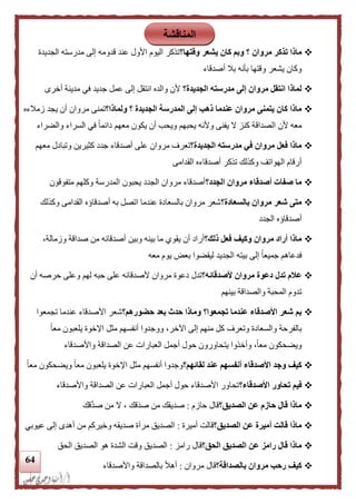 64
‫تذكر‬ ‫ماذا‬‫وقتها؟‬ ‫يشعر‬ ‫كان‬ ‫وبم‬ ‫؟‬ ‫مروان‬‫الجديدة‬ ‫مدرسته‬ ‫إلى‬ ‫قدومه‬ ‫عند‬ ‫األول‬ ‫اليوم‬ ‫تذكر‬
‫أصدقاء‬ ‫بال‬ ‫بأنه‬ ‫وقتها‬ ‫يشعر‬ ‫وكان‬
‫الجديدة؟‬ ‫مدرسته‬ ‫إلى‬ ‫مروان‬ ‫انتقل‬ ‫لماذا‬‫أخرى‬ ‫مدينة‬ ‫في‬ ‫جديد‬ ‫عمل‬ ‫إلى‬ ‫انتقل‬ ‫والده‬ ‫ألن‬
‫المدرسة‬ ‫إلى‬ ‫ذهب‬ ‫عندما‬ ‫مروان‬ ‫يتمنى‬ ‫كان‬ ‫ماذا‬‫ولماذا؟‬ ‫؟‬ ‫الجديدة‬‫زمالءه‬ ‫يجد‬ ‫أن‬ ‫مروان‬ ‫تمنى‬
‫والضراء‬ ‫السراء‬ ‫في‬ ً‫ا‬‫دائم‬ ‫معهم‬ ‫يكون‬ ‫أن‬ ‫ويحب‬ ‫يحبهم‬ ‫وألنه‬ ‫يفنى‬ ‫ال‬ ‫كنز‬ ‫الصداقة‬ ‫ألن‬ ‫معه‬
‫الجديدة؟‬ ‫مدرسته‬ ‫في‬ ‫مروان‬ ‫فعل‬ ‫ماذا‬‫معهم‬ ‫وتبادل‬ ‫كثيرين‬ ‫جدد‬ ‫أصدقاء‬ ‫على‬ ‫مروان‬ ‫تعرف‬
‫القدامى‬ ‫أصدقاءه‬ ‫تذكر‬ ‫وكذلك‬ ‫الهواتف‬ ‫أرقام‬
‫أصدق‬ ‫صفات‬ ‫ما‬‫الجدد؟‬ ‫مروان‬ ‫اء‬‫متفوقون‬ ‫وكلهم‬ ‫المدرسة‬ ‫يحبون‬ ‫الجدد‬ ‫مروان‬ ‫أصدقاء‬
‫بالسعادة؟‬ ‫مروان‬ ‫شعر‬ ‫متى‬‫وكذلك‬ ‫القدامى‬ ‫أصدقاؤه‬ ‫به‬ ‫اتصل‬ ‫عندما‬ ‫بالسعادة‬ ‫مروان‬ ‫شعر‬
‫الجدد‬ ‫أصدقاؤه‬
‫ذلك؟‬ ‫فعل‬ ‫وكيف‬ ‫مروان‬ ‫أراد‬ ‫ماذا‬،‫وزمالة‬ ‫صداقة‬ ‫من‬ ‫أصدقائه‬ ‫وبين‬ ‫بينه‬ ‫ما‬ ‫يقوي‬ ‫أن‬ ‫أراد‬
‫بيته‬ ‫إلى‬ ً‫ا‬‫جميع‬ ‫فدعاهم‬‫معه‬ ‫يوم‬ ‫بعض‬ ‫ليقضوا‬ ‫الجديد‬
‫ألصدقائه؟‬ ‫مروان‬ ‫دعوة‬ ‫تدل‬ ‫علم‬‫أن‬ ‫حرصه‬ ‫وعلى‬ ‫لهم‬ ‫حبه‬ ‫على‬ ‫ألصدقائه‬ ‫مروان‬ ‫دعوة‬ ‫تدل‬
‫بينهم‬ ‫والصداقة‬ ‫المحبة‬ ‫تدوم‬
‫حضورهم؟‬ ‫بعد‬ ‫حدث‬ ‫وماذا‬ ‫تجمعوا؟‬ ‫عندما‬ ‫األصدقاء‬ ‫شعر‬ ‫بم‬‫تجمعوا‬ ‫عندما‬ ‫األصدقاء‬ ‫شعر‬
‫ووجدو‬ ،‫اآلخر‬ ‫إلى‬ ‫منهم‬ ‫كل‬ ‫وتعرف‬ ‫والسعادة‬ ‫بالفرحة‬ً‫ا‬‫مع‬ ‫يلعبون‬ ‫اإلخوة‬ ‫مثل‬ ‫أنفسهم‬ ‫ا‬
‫واألصدقاء‬ ‫الصداقة‬ ‫عن‬ ‫العبارات‬ ‫أجمل‬ ‫حول‬ ‫يتحاورون‬ ‫وأخذوا‬ ،ً‫ا‬‫مع‬ ‫ويضحكون‬
‫لقائهم؟‬ ‫عند‬ ‫أنفسهم‬ ‫األصدقاء‬ ‫وجد‬ ‫كيف‬ً‫ا‬‫مع‬ ‫ويضحكون‬ ً‫ا‬‫مع‬ ‫يلعبون‬ ‫اإلخوة‬ ‫مثل‬ ‫أنفسهم‬ ‫وجدوا‬
‫األصدقاء؟‬ ‫تحاور‬ ‫فيم‬‫واألصدقا‬ ‫الصداقة‬ ‫عن‬ ‫العبارات‬ ‫أجمل‬ ‫حول‬ ‫األصدقاء‬ ‫تحاور‬‫ء‬
‫الصديق؟‬ ‫عن‬ ‫حازم‬ ‫قال‬ ‫ماذا‬‫حازم‬ ‫قال‬:‫قك‬َّ‫د‬‫ص‬ ‫من‬ ‫ال‬ ، ‫قك‬‫صد‬ ‫من‬ ‫صديقك‬
‫الصديق؟‬ ‫عن‬ ‫أميرة‬ ‫قالت‬ ‫ماذا‬‫أميرة‬ ‫قالت‬:‫مرآ‬ ‫الصديق‬‫عيوبي‬ ‫إلى‬ ‫أهدى‬ ‫من‬ ‫وخيركم‬ ‫صديقه‬ ‫ة‬
‫الحق؟‬ ‫الصديق‬ ‫عن‬ ‫رامز‬ ‫قال‬ ‫ماذا‬‫رامز‬ ‫قال‬:‫الحق‬ ‫الصديق‬ ‫هو‬ ‫الشدة‬ ‫وقت‬ ‫الصديق‬
‫بالصداقة؟‬ ‫مروان‬ ‫رحب‬ ‫كيف‬‫مروان‬ ‫قال‬:‫واألصدقاء‬ ‫بالصداقة‬ ً‫ال‬‫أه‬
‫المناقشة‬
 