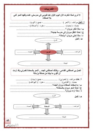 65
‫أ‬/‫أكمل‬‫مرادف‬( :‫أشعر‬............................. : )‫جمع‬ ،( :‫اليوم‬.............................. : )
‫مضاد‬( :‫جديد‬.............................. : )‫مفرد‬ ،( :‫أصدقاء‬.............................. : )
‫ب‬/‫ماذ‬‫مروان‬ ‫تذكر‬ ‫ا‬‫؟‬............................................................................
‫ج‬/‫جديدة‬ ‫مدرسة‬ ‫إلى‬ ‫مروان‬ ‫انتقل‬ ‫لماذا‬‫؟‬....................................................
‫د‬/‫ولماذا‬ ‫؟‬ ‫مروان‬ ‫تمنى‬ ‫ماذا‬‫؟‬..................................................................
‫هـ‬/‫أكمل‬
‫أ‬/‫هات‬‫مر‬‫ادف‬( :‫تغمر‬‫ني‬.................... : )...،‫جمع‬( :‫بيت‬.................... : ).
‫مضاد‬( :‫القدامى‬................ : )........‫مفرد‬ ،:(‫الهواتف‬............... : )..
‫ب‬/‫الجدد‬ ‫مروان‬ ‫أصدقاء‬ ‫صفات‬ ‫ما‬‫؟‬..................................................................
‫ج‬/‫بالسعادة‬ ‫مروان‬ ‫شعر‬ ‫لماذا‬‫؟‬.........................................................................
‫د‬/‫مروان‬ ‫أراد‬ ‫ماذا‬‫؟‬......................................................................................
‫هـ‬/‫أكمل‬
‫النوع‬.............................:
...
‫المرادف‬.................:.....
...
‫المضاد‬.......................:
‫الجملة‬..................................................................... :
‫أدرى‬
‫النوع‬.............................:
...
‫المرادف‬......................:
...
‫المضاد‬.......................:
‫الجملة‬.............. :.......................................................
‫السعادة‬
‫التدريبات‬
‫أنني‬ ‫أشعر‬ ‫وقتها‬ ‫كنت‬ ،‫مدرستي‬ ‫إلى‬ ‫قدومي‬ ‫عند‬ ‫األول‬ ‫اليوم‬ ‫اآلن‬ ‫تذكرت‬ ‫لماذا‬ ‫أدري‬ ‫ال‬
‫أصدقاء‬ ‫بل‬
‫أ‬ ‫وكذلك‬ ، ‫القدامى‬ ‫أصدقائي‬ ‫بي‬ ‫اتصل‬‫الجدد‬ ‫صدقائي‬..‫أردت‬ ‫وقد‬ ‫تغمرني‬ ‫بالسعادة‬ ‫أشعر‬
‫وزمالة‬ ‫صدقة‬ ‫من‬ ‫بيننا‬ ‫ما‬ ‫أقوي‬ ‫أن‬
 