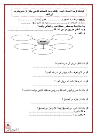 66
‫أ‬/‫هات‬‫مرادف‬( :‫نتحا‬‫ور‬................ : )...‫جمع‬ ،( :‫وقت‬................... : )..،
‫مضاد‬( :‫الصداقة‬........................... : )‫مفرد‬ ،( :‫ا‬‫لعبارات‬.............. : )..
‫ب‬/‫والجدد‬ ‫القدامى‬ ‫مروان‬ ‫أصدقاء‬ ‫حضور‬ ‫بعد‬ ‫حدث‬ ‫ماذا‬‫؟‬............................................
‫ج‬/‫الصداقة‬ ‫عن‬ ‫ورامز‬ ‫حازم‬ ‫قال‬ ‫ماذا‬‫؟‬....................................................................
‫د‬/‫أكمل‬:-
‫جديد‬ ‫مدرسة‬ ‫إلى‬ ‫مروان‬ ‫انتقل‬ ‫لمالا‬‫ة‬‫؟‬
.....................................................................................
‫الجديدة؟‬ ‫مدرسته‬ ‫في‬ ‫مروان‬ ‫عليهم‬ ‫تعرف‬ ‫الذي‬ ‫من‬
.....................................................................................
‫؟‬ ‫الجدد‬ ‫مروان‬ ‫أصدقاء‬ ‫صفات‬ ‫أهم‬ ‫ما‬
.....................................................................................
‫الجدد‬ ‫،وأصدقائه‬ ‫القدامى‬ ‫أصدقائه‬ ‫وبين‬ ‫بينهم‬ ‫الصداقة‬ ‫ليقوي‬ ‫مروان‬ ‫فعل‬ ‫مالا‬‫؟‬
.....................................................................................
‫؟‬ ‫الصديق‬ ‫عن‬ ‫حازم‬ ‫قال‬ ‫مالا‬
........................................................................................
‫الصدي‬ ‫عن‬ ‫رامز‬ ‫قال‬ ‫ومالا‬ ‫الصديق؟‬ ‫عن‬ ‫أميره‬ ‫قالت‬ ‫مالا‬‫؟‬ ‫ق‬
‫أميرة‬ ‫قالت‬....................................................................:
‫رامز‬ ‫وقال‬.................................................................. :
‫األصدقاء‬
‫يتعرف‬ ‫منهم‬ ‫كل‬ ‫وكان‬ ،‫القدامى‬ ‫األصدقاء‬ ‫فرحة‬ ‫وكذلك‬ ،‫الجدد‬ ‫األصدقاء‬ ‫فرحة‬ ‫كانت‬ ‫كم‬
‫اآلخر‬ ‫إلى‬
 