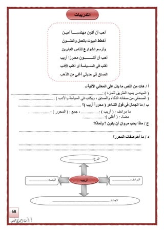 68
‫أ‬/‫النص‬ ‫من‬ ‫هات‬‫اآلتية‬ ‫المعاني‬ ‫على‬ ‫يدل‬ ‫ما‬:‫ـ‬
(‫للمارة‬ ‫الطريق‬ ‫يمهد‬ ‫المهندس‬)....................................................:.............................
(‫واألد‬ ‫السياسة‬ ‫في‬ ‫ويكتب‬ ، ‫والصدق‬ ‫الذكاء‬ ‫صفاته‬ ‫من‬ ‫الصحفي‬‫ب‬.....: )..........................
‫ب‬/‫ال‬ ‫قول‬ ‫في‬ ‫الجمال‬ ‫ما‬‫شاعر‬(‫أريب‬ ‫ا‬‫ا‬‫محرر‬)‫؟‬.........................................................
‫مرادف‬ ‫ما‬:(‫أريب‬...............: ).‫جمع‬ ،( :‫ا‬‫لمحرر‬...................: ).
‫مضاد‬( :‫أغلى‬....................:)
‫ج‬/‫ولماذا؟‬ ‫؟‬ ‫يكون‬ ‫أن‬ ‫مروان‬ ‫يحب‬ ‫ماذا‬
.............................................................................................................
‫د‬/‫المحرر؟‬ ‫صفات‬ ‫أهم‬ ‫ما‬
.............................................................................................................
.............................................................................................................
‫النوع‬.............................:
...
‫المرادف‬......................:
...
‫المضاد‬.......................:
‫الجملة‬........................ :.............................................
‫أريب‬
‫التدريبات‬
‫أميــن‬ ‫ا‬‫ا‬‫مهندســـــ‬ ‫أكون‬ ‫أن‬ ‫أحب‬
‫والفنــــون‬ ‫بالعمل‬ ‫البيوت‬ ‫أخطط‬
‫العابرين‬ ‫للناس‬ ‫الشوارع‬ ‫وأرسم‬
‫أريب‬ ‫ا‬‫ا‬‫محـرر‬ ‫أكـــــــــــون‬ ‫أن‬ ‫أحب‬
‫األدب‬ ‫أكتب‬ ‫أو‬ ‫الســـياسة‬ ‫في‬ ‫أكتب‬
‫الذهب‬ ‫من‬ ‫أغلى‬ ‫حديثي‬ ‫في‬ ‫الصدق‬
 