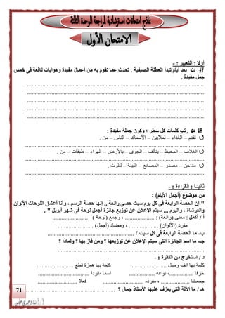 71
‫أوال‬:‫التعبير‬:-
‫تبدأ‬ ‫أيام‬ ‫بعد‬‫الصيفية‬ ‫العطلة‬.‫نافعة‬ ‫وهوايات‬ ‫مفيدة‬ ‫أعمال‬ ‫من‬ ‫به‬ ‫تقوم‬ ‫عما‬ ‫تحدث‬‫خمس‬ ‫فى‬
‫مفيدة‬ ‫جمل‬.
.....................................................................................................................
.....................................................................................................................
.....................................................................................................................
.....................................................................................................................
.....................................................................................................................
‫مفيدة‬ ‫جملة‬ ‫وكون‬ ‫؛‬ ‫سطر‬ ‫كل‬ ‫كلمات‬ ‫رتب‬:
‫تقدم‬–‫الغذاء‬–‫لماليين‬–‫األسماك‬–‫الناس‬–‫من‬.
....................................................................................................................
‫الغالف‬–‫المحيط‬–‫يتألف‬–‫الجوى‬–‫باألرض‬–‫الهواء‬–‫طبقات‬–‫من‬.
....................................................................................................................
‫مداخن‬–‫مصدر‬–‫المصانع‬–‫البيئ‬‫ة‬–‫لتلوث‬.
....................................................................................................................
‫ـا‬‫ا‬‫ثانيـ‬:‫القراءة‬:-
‫ع‬‫موضو‬ ‫من‬(‫األيام‬ ‫أجمل‬: )
"‫رائعة‬ ‫حصى‬ ‫سبت‬ ‫يوم‬ ‫كل‬ ‫فى‬ ‫الرابعة‬ ‫الحصة‬ ‫إن‬..‫ال‬ ‫أعشق‬ ‫وأنا‬ ، ‫الرسم‬ ‫حصة‬ ‫إنها‬‫األلوان‬ ‫لوحات‬
‫واليوم‬ ، ‫والفرشاة‬...‫أبريل‬ ‫شهر‬ ‫فى‬ ‫لوحة‬ ‫أجمل‬ ‫جائزة‬ ‫توزيع‬ ‫عن‬ ‫اإلعلن‬ ‫سيتم‬. "
‫أ‬/‫أكمل‬:‫معنى‬(‫رائعة‬...... : ).............‫وجمع‬ ،(‫لوحة‬).......................
‫مفرد‬(‫األلوان‬....... )............‫ومضاد‬ ،(‫أجمل‬........ )...............
‫ب‬-‫؟‬ ‫سبت‬ ‫كل‬ ‫فى‬ ‫الرابعة‬ ‫الحصة‬ ‫ما‬........................................................
‫جـ‬-‫؟‬ ‫ولماذا‬ ‫؟‬ ‫بها‬ ‫فاز‬ ‫ومن‬ ‫؟‬ ‫توزيعها‬ ‫عن‬ ‫اإلعلن‬ ‫سيتم‬ ‫التى‬ ‫الجائزة‬ ‫اسم‬ ‫ما‬
...............................................................................................
‫د‬/‫الفقرة‬ ‫من‬ ‫استخرج‬:-
‫بها‬ ‫كلمة‬‫وصل‬ ‫الف‬........................‫بها‬ ‫كلمة‬‫قطع‬ ‫همزة‬........................
‫حرفا‬................‫نوعه‬ ،.................‫مفردا‬ ‫اسما‬..................................
‫ـا‬ً‫ـ‬‫جمعـ‬...................‫مفرده‬ ،...........................‫فعال‬..........................
‫هـ‬/‫؟‬ ‫جمال‬ ‫األستاذ‬ ‫عليها‬ ‫يعزف‬ ‫التى‬ ‫اآللة‬ ‫ما‬...........................................................
 