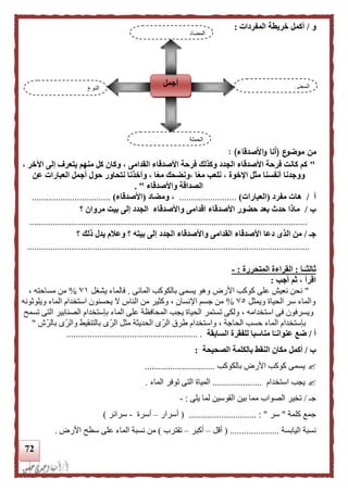 72
‫و‬/‫المفردات‬ ‫خريطة‬ ‫أكمل‬:
‫ع‬‫موضو‬ ‫من‬(‫األصدقاء‬‫و‬ ‫أنا‬):
"، ‫اآلخر‬ ‫إلى‬ ‫يتعرف‬ ‫منهم‬ ‫كل‬ ‫وكان‬ ، ‫القدامى‬ ‫األصدقاء‬ ‫فرحة‬ ‫وكذلك‬ ‫الجدد‬ ‫األصدقاء‬ ‫فرحة‬ ‫كانت‬ ‫كم‬
‫عن‬ ‫العبارات‬ ‫أجمل‬ ‫حول‬ ‫نتحاور‬ ‫وأخذنا‬ ، ‫ا‬‫ا‬‫ع‬‫م‬ ‫،ونضحك‬ ‫ا‬‫ا‬‫ع‬‫م‬ ‫نلعب‬ ، ‫اإلخوة‬ ‫مثل‬ ‫أنفسنا‬ ‫ووجدنا‬
‫واألصدقاء‬ ‫الصداقة‬. "
‫أ‬/‫مفرد‬ ‫هات‬(‫العبارات‬)........................‫و‬ ،‫مضاد‬(‫األصدقاء‬).................................
‫ب‬/‫؟‬ ‫مروان‬ ‫بيت‬ ‫إلى‬ ‫الجدد‬ ‫واألصدقاء‬ ‫اقدامى‬ ‫األصدقاء‬ ‫حضور‬ ‫بعد‬ ‫حدث‬ ‫ماذا‬
.......................................................................................................................
‫جـ‬/‫د‬ ‫الذى‬ ‫من‬‫؟‬ ‫ذلك‬ ‫يدل‬ ‫وعلم‬ ‫؟‬ ‫بيته‬ ‫إلى‬ ‫الجدد‬ ‫واألصدقاء‬ ‫القدامى‬ ‫األصدقاء‬ ‫عا‬
.........................................................................................................................
‫ـا‬‫ا‬‫ثالثـ‬:‫المتحررة‬ ‫القراءة‬:-
‫أجب‬ ‫ثم‬ ، ‫اقرأ‬:
"‫كوكب‬ ‫على‬ ‫نعيش‬ ‫نحن‬‫األرض‬‫المائى‬ ‫بالكوكب‬ ‫يسمى‬ ‫وهو‬.‫يشغل‬ ‫فالماء‬٧١%، ‫مساحته‬ ‫من‬
‫ويمثل‬ ‫الحياة‬ ‫سر‬ ‫والماء‬٧٥%‫ويلوثونه‬ ‫الماء‬ ‫استخدام‬ ‫يحسنون‬ ‫ال‬ ‫الناس‬ ‫من‬ ‫وكثير‬ ، ‫اإلنسان‬ ‫جسم‬ ‫من‬
‫تسمح‬ ‫التى‬ ‫الصنابير‬ ‫بإستخدام‬ ‫الماء‬ ‫على‬ ‫المحافظة‬ ‫يجب‬ ‫الحياة‬ ‫تستمر‬ ‫ولكى‬ ، ‫استخدامه‬ ‫فى‬ ‫ويسرفون‬
‫ال‬ ‫بإستخدام‬‫بالرّش‬ ‫ّى‬‫ر‬‫وال‬ ‫بالتنقيط‬ ‫ّى‬‫ر‬‫ال‬ ‫مثل‬ ‫الحديثة‬ ‫ى‬ّ‫الر‬ ‫طرق‬ ‫واستخدام‬ ، ‫الحاجة‬ ‫حسب‬ ‫ماء‬"
‫أ‬/‫السابقة‬ ‫للفقرة‬ ‫مناسبا‬ ‫ا‬‫ا‬‫عنوانـ‬ ‫ضع‬......................... ................................
‫ب‬/‫أكمل‬‫الصحيحة‬ ‫بالكلمة‬ ‫النقط‬ ‫مكان‬:
‫بالكوكب‬ ‫األرض‬ ‫كوكب‬ ‫يسمى‬..............................
‫استخدام‬ ‫يجب‬.....................‫الماء‬ ‫توفر‬ ‫التى‬ ‫المياة‬.
‫جـ‬/‫يلى‬ ‫لما‬ ‫القوسين‬ ‫بين‬ ‫مما‬ ‫الصواب‬ ‫تخير‬:-
‫كلمة‬ ‫جمع‬"‫سر‬( ............................. : "‫أسرار‬–‫أسرة‬-‫سرائر‬)
‫اليابسة‬ ‫نسبة‬( .....................‫أقل‬–‫أكبر‬–‫تقت‬‫رب‬)‫األرض‬ ‫سطح‬ ‫على‬ ‫الماء‬ ‫نسبة‬ ‫من‬.
‫النوع‬
‫أجمل‬ ‫المعنى‬
‫الجملة‬
‫المضاد‬
 