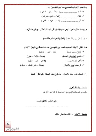 74
‫ب‬/‫القوسين‬ ‫بين‬ ‫مما‬ ‫الصحيح‬ ‫اإلعراب‬ ‫تخير‬:-
‫تلميذ‬( ..........................‫مبتدأ‬–‫خبر‬–‫فاعل‬)
‫انتقل‬( .........................‫فعل‬–‫اسم‬–‫حرف‬)
‫إلى‬( ...........................‫اسم‬–‫حرف‬–‫فعل‬)
‫ي‬/(‫ماهر‬ ‫عامل‬ ‫هذا‬)‫يلزم‬ ‫ما‬ ‫وغير‬ ، ‫للمثنى‬ ‫الجملة‬ ‫فى‬ ‫اإلشارة‬ ‫اسم‬ ‫اجعل‬.
‫د‬/(‫دخل‬......‫المح‬‫طة‬)(‫بفاع‬ ‫أكمل‬‫ل‬‫مناسب‬ ‫مذكر‬)
‫هـ‬/‫اآلتية‬ ‫الجمل‬ ‫فى‬ ‫خط‬ ‫تحته‬ ‫لما‬ ‫القوسين‬ ‫بين‬ ‫مما‬ ‫الصحيحة‬ ‫اإلجابة‬ ‫اختر‬:
‫الفالح‬‫نشيط‬ ‫رجل‬( .‫مبتدأ‬–‫خبر‬–‫فاعل‬)
‫ينضج‬‫العنب‬‫الصيف‬ ‫فى‬( .‫مبتدأ‬–‫فاعل‬–‫خبر‬)
‫يأكل‬‫الموز‬ ‫القرد‬.(‫فاعل‬–‫خبر‬–‫فعل‬)
‫الرياضة‬‫ميدة‬‫لإلنسان‬( .‫مبتدأ‬–‫المبتدأ‬ ‫خبر‬–‫فاعل‬)
‫و‬/‫لإلنسان‬ ‫مفيد‬ ‫غذاء‬ ‫السمك‬.‫ركنيها‬ ‫اذكر‬ ‫ثم‬ ، ‫الجملة‬ ‫هذه‬ ‫نوع‬ ‫بين‬.
‫ـا‬‫ا‬‫سادسـ‬:‫العربى‬ ‫الخط‬
‫أخرى‬ ‫مرة‬ ‫الرقعة‬ ‫وبخط‬ ، ‫مرة‬ ‫النسخ‬ ‫بخط‬ ‫يلى‬ ‫ما‬ ‫اكتب‬
‫خ‬‫للناس‬ ‫أنفعهم‬ ‫الناس‬ ‫ير‬
...................................................................
‫ا‬‫ا‬‫سابعـ‬:‫اإلملء‬:-‫عليك‬ ‫يملى‬ ‫ما‬ ‫اكتب‬
 