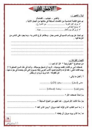 75
‫أوال‬:‫التعبير‬:-
(‫الغدير‬–‫عجائب‬–‫القمامة‬)
‫ال‬ ‫من‬ ‫المناسبة‬ ‫الكلمة‬ ‫ضع‬‫اآلتية‬ ‫الجمل‬ ‫من‬ ‫مكانها‬ ‫فى‬ ‫السابقة‬ ‫كلمات‬:
‫القرية‬ ‫أهل‬ ‫يزيل‬............................‫الشوارع‬ ‫من‬.
‫فى‬ ‫البط‬ ‫يسبح‬..................................................
‫للعلم‬ ‫يوم‬ ‫كل‬ ‫ترى‬....................................‫جيدة‬.
‫النسيم‬ ‫شم‬ ‫يوم‬ ‫عن‬ ‫تحث‬‫خمس‬ ‫فى‬‫جمل‬‫من‬ ‫الناس‬ ‫على‬ ‫يعود‬ ‫وما‬ ، ‫به‬ ‫الناس‬ ‫فرح‬ ‫ومظاهر‬ ،
‫فيه‬ ‫النزهة‬.
.....................................................................................................................
.....................................................................................................................
.....................................................................................................................
.....................................................................................................................
.....................................................................................................................
‫ـا‬‫ا‬‫ثانيـ‬:‫القراءة‬:-
‫موضوع‬ ‫من‬"‫ائعة‬‫ر‬ ‫ة‬‫فكر‬"‫أجب‬ ‫ثم‬ ‫اقرأ‬:-
، ‫أمى‬ ‫ضحكت‬‫و‬‫قالت‬:‫؟‬ ‫الصغيرة‬ ‫السن‬ ‫هذه‬ ‫فى‬ ‫وأنت‬ ، ‫يومياتك‬ ‫تسجل‬ ‫أن‬ ‫أتريد‬ ، ‫يوميات‬ ‫تقصد‬!
‫أختى‬ ‫قالت‬ ‫بينما‬:‫قرأت‬ ‫لقد‬(‫األيام‬)‫لعم‬‫العربى‬ ‫األدب‬ ‫يد‬(‫حسين‬ ‫طه‬)، ‫منها‬ ‫جزء‬ ‫فى‬ ‫يتحدث‬ ‫كان‬ ‫التى‬
‫يفعل‬ ‫أن‬ ‫مروان‬ ‫يريد‬ ‫كما‬ ، ‫طفولته‬ ‫عن‬.
‫أ‬/‫يأتى‬ ‫ما‬ ‫أكمل‬:
‫معنى‬(‫تسجل‬.......... )‫ومفرد‬ ،(‫األيام‬............. )
‫وجمع‬(‫ء‬‫جز‬............. )‫ومضاد‬ ،(‫ضحكت‬......... )
‫ب‬/‫؟‬ ‫األم‬ ‫ضحكت‬ ‫لماذا‬..........................................................................
‫جـ‬/‫؟‬ ‫السابقة‬ ‫ة‬‫العبار‬ ‫من‬ ‫تفهم‬ ‫كما‬ ، ‫ان‬‫و‬‫لمر‬ ‫األم‬ ‫قالت‬ ‫ماذا‬......................................
‫د‬/‫؟‬ ‫ألفه‬ ‫الذى‬ ‫ومن‬ ‫؟‬ ‫ان‬‫و‬‫مر‬ ‫أخت‬ ‫أته‬‫ر‬‫ق‬ ‫الذى‬ ‫الكتاب‬ ‫اسم‬ ‫ما‬...................................
‫هـ‬/‫ال‬ ‫ما‬‫؟‬ ‫يفعله‬ ‫أن‬ ‫ان‬‫و‬‫مر‬ ‫يريد‬ ‫ذى‬..............................................................
 